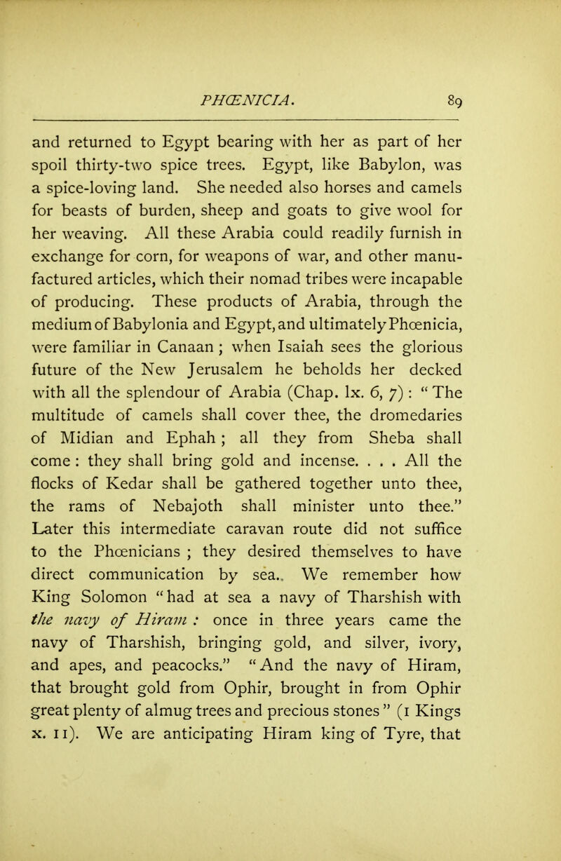 and returned to Egypt bearing with her as part of her spoil thirty-two spice trees. Egypt, like Babylon, was a spice-loving land. She needed also horses and camels for beasts of burden, sheep and goats to give wool for her weaving. All these Arabia could readily furnish in exchange for corn, for weapons of war, and other manu- factured articles, which their nomad tribes were incapable of producing. These products of Arabia, through the medium of Babylonia and Egypt, and ultimately Phoenicia, were familiar in Canaan ; when Isaiah sees the glorious future of the New Jerusalem he beholds her decked with all the splendour of Arabia (Chap. Ix. 6, 7):  The multitude of camels shall cover thee, the dromedaries of Midian and Ephah ; all they from Sheba shall come : they shall bring gold and incense. . . . All the flocks of Kedar shall be gathered together unto thee, the rams of Nebajoth shall minister unto thee. Later this intermediate caravan route did not suffice to the Phoenicians ; they desired themselves to have direct communication by sea. We remember how King Solomon  had at sea a navy of Tharshish with the navy of Hiram : once in three years came the navy of Tharshish, bringing gold, and silver, ivory, and apes, and peacocks. And the navy of Hiram, that brought gold from Ophir, brought in from Ophir great plenty of almug trees and precious stones  (i Kings X. 11). We are anticipating Hiram king of Tyre, that