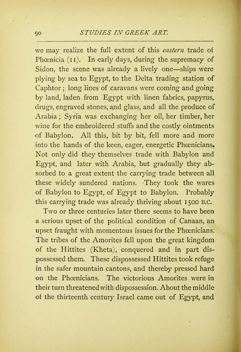 we may realize the full extent of this eastern trade of Phoenicia (ii). In early days, during the supremacy of Sidon, the scene was already a lively one—ships were plying by sea to Egypt, to the Delta trading station of Caphtor ; long lines of caravans were coming and going by land, laden from Egypt with linen fabrics, papyrus, drugs, engraved stones, and glass, and all the produce of Arabia ; Syria was exchanging her oil, her timber, her wine for the embroidered stuffs and the costly ointments of Babylon. All this, bit by bit, fell more and more into the hands of the keen, eager, energetic Phoenicians. Not only did they themselves trade with Babylon and Egypt, and later with Arabia, but gradually they ab- sorbed to a great extent the carrying trade between all these widely sundered nations. -They took the wares of Babylon to Egypt, of Egypt to Babylon. Probably this carrying trade was already thriving about 1500 B.C. Two or three centuries later there seems to have been a serious upset of the political condition of Canaan, an upset fraught with momentous issues for the Phoenicians. The tribes of the Amorites fell upon the great kingdom of the Hittites (Kheta), conquered and in part dis- possessed them. These dispossessed Hittites took refuge in the safer mountain cantons, and thereby pressed hard on the Phoenicians. The victorious Amorites were in their turn threatened with dispossession. About the middle of the thirteenth century Israel came out of Egypt, and