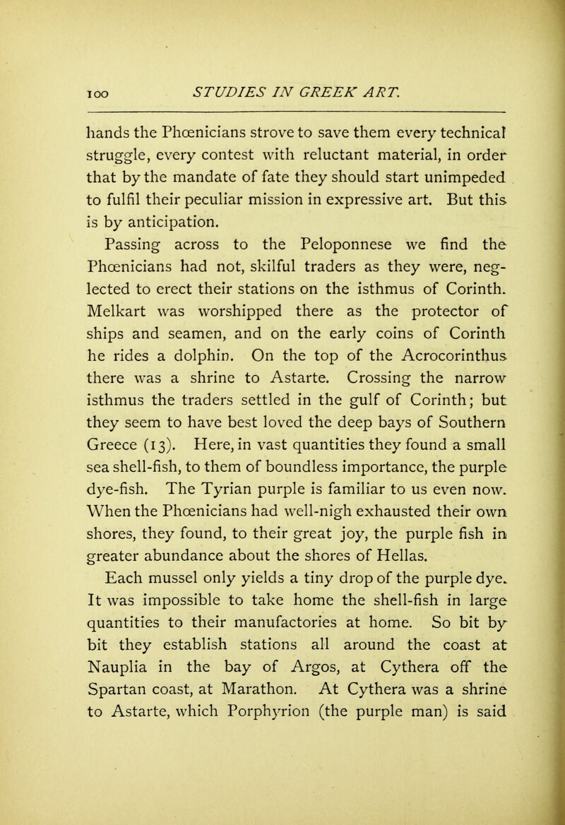 hands the Phoenicians strove to save them every technical struggle, every contest with reluctant material, in order that by the mandate of fate they should start unimpeded to fulfil their peculiar mission in expressive art. But this is by anticipation. Passing across to the Peloponnese we find the Phoenicians had not, skilful traders as they were, neg- lected to erect their stations on the isthmus of Corinth. Melkart was worshipped there as the protector of ships and seamen, and on the early coins of Corinth he rides a dolphin. On the top of the Acrocorinthus there was a shrine to Astarte. Crossing the narrow isthmus the traders settled in the gulf of Corinth; but they seem to have best loved the deep bays of Southern Greece (13). Here, in vast quantities they found a small sea shell-fish, to them of boundless importance, the purple dye-fish. The Tyrian purple is familiar to us even now. When the Phoenicians had well-nigh exhausted their own shores, they found, to their great joy, the purple fish in greater abundance about the shores of Hellas. Each mussel only yields a tiny drop of the purple dye. It was impossible to take home the shell-fish in large quantities to their manufactories at home. So bit by bit they establish stations all around the coast at Nauplia in the bay of Argos, at Cythera off the Spartan coast, at Marathon. At Cythera was a shrine to Astarte, which Porphyrion (the purple man) is said