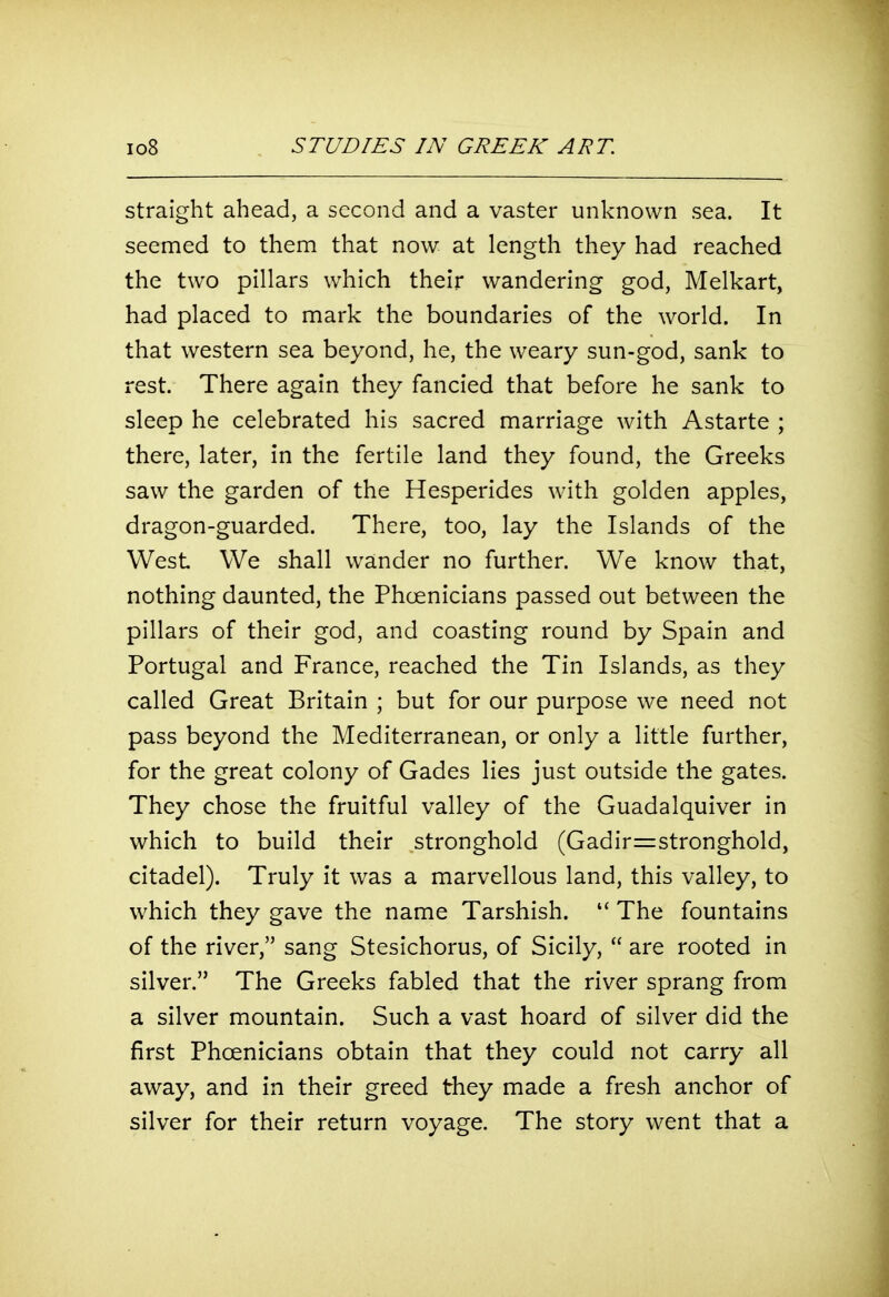 straight ahead, a second and a vaster unknown sea. It seemed to them that now at length they had reached the two pillars which their wandering god, Melkart, had placed to mark the boundaries of the world. In that western sea beyond, he, the weary sun-god, sank to rest. There again they fancied that before he sank to sleep he celebrated his sacred marriage with Astarte ; there, later, in the fertile land they found, the Greeks saw the garden of the Hesperides with golden apples, dragon-guarded. There, too, lay the Islands of the West We shall wander no further. We know that, nothing daunted, the Phoenicians passed out between the pillars of their god, and coasting round by Spain and Portugal and France, reached the Tin Islands, as they called Great Britain ; but for our purpose we need not pass beyond the Mediterranean, or only a little further, for the great colony of Gades lies just outside the gates. They chose the fruitful valley of the Guadalquiver in which to build their stronghold (Gadir=stronghold, citadel). Truly it was a marvellous land, this valley, to which they gave the name Tarshish. The fountains of the river, sang Stesichorus, of Sicily,  are rooted in silver. The Greeks fabled that the river sprang from a silver mountain. Such a vast hoard of silver did the first Phoenicians obtain that they could not carry all away, and in their greed they made a fresh anchor of silver for their return voyage. The story went that a
