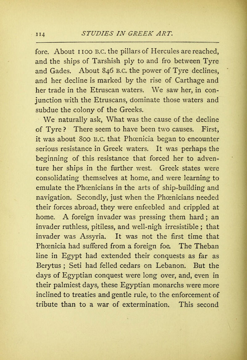 fore. About i lOO B.C. the pillars of Hercules are reached, and the ships of Tarshish ply to and fro between Tyre and Gades. About 846 B.C. the power of Tyre declines, and her decline is marked by the rise of Carthage and her trade in the Etruscan waters. We saw her, in con- junction with the Etruscans, dominate those waters and subdue the colony of the Greeks. We naturally ask, What was the cause of the decline of Tyre ? There seem to have been two causes. First, it was about 800 B.C. that Phoenicia began to encounter serious resistance in Greek waters. It was perhaps the beginning of this resistance that forced her to adven- ture her ships in the further west. Greek states were consolidating themselves at home, and were learning to emulate the Phoenicians in the arts of ship-building and navigation. Secondly, just when the Phoenicians needed their forces abroad, they were enfeebled and crippled at home. A foreign invader was pressing them hard; an invader ruthless, pitiless, and well-nigh irresistible ; that invader was Assyria. It was not the first time that Phoenicia had suffered from a foreign foe. The Theban line in Egypt had extended their conquests as far as Berytus ; Seti had felled cedars on Lebanon. But the days of Egyptian conquest were long over, and, even in their palmiest days, these Egyptian monarchs were more inclined to treaties and gentle rule, to the enforcement of tribute than to a war of extermination. This second