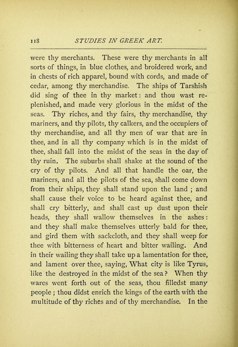 were thy merchants. These were thy merchants in all sorts of things, in blue clothes, and broidered work, and in chests of rich apparel, bound with cords, and made of cedar, among thy merchandise. The ships of Tarshish did sing of thee in thy market: and thou wast re- plenished, and made very glorious in the midst of the seas. Thy riches, and thy fairs, thy merchandise, thy mariners, and thy pilots, thy calkers, and the occupiers of thy merchandise, and all thy men of war that are in thee, and in all thy company which is in the midst of thee, shall fall into the midst of the seas in the day of thy ruin. The suburbs shall shake at the sound of the cry of thy pilots. And all that handle the oar, the mariners, and all the pilots of the sea, shall come down from their ships, they shall stand upon the land ; and shall cause their voice to be heard against thee, and shall cry bitterly, and shall cast up dust upon their heads, they shall wallow themselves in the ashes: and they shall make themselves utterly bald for thee, and gird them with sackcloth, and they shall weep for thee with bitterness of heart and bitter wailing. And in their wailing they shall take up a lamentation for thee, and lament over thee, saying. What city is like Tyrus, like the destroyed in the midst of the sea ? When thy wares went forth out of the seas, thou filledst many people ; thou didst enrich the kings of the earth with the multitude of thy riches and of thy merchandise. In the