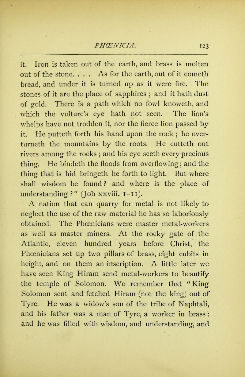 it. Iron is taken out of the earth, and brass is molten out of the stone. . . . As for the earth, out of it cometh bread, and under it is turned up as it were fire. The stones of it are the place of sapphires ; and it hath dust of gold. There is a path which no fowl knoweth, and which the vulture's eye hath not seen. The lion's whelps have not trodden it, nor the fierce lion passed by it. He putteth forth his hand upon the rock ; he over- turneth the mountains by the roots. He cutteth out rivers among the rocks ; and his eye seeth every precious thing. He bindeth the floods from overflowing; and the thing that is hid bringeth he forth to light. But where shall wisdom be found} and where is the place of understanding.? (Job xxviii. i-ii). A nation that can quarry for metal is not likely to neglect the use of the raw material he has so laboriously obtained. The Phoenicians were master metal-workers as well as master miners. At the rocky gate of the Atlantic, eleven hundred years before Christ, the Phoenicians set up two pillars of brass, eight cubits in height, and on them an inscription. A little later we have seen King Hiram send metal-workers to beautify the temple of Solomon. We remember that King Solomon sent and fetched Hiram (not the king) out of Tyre. He was a widow's son of the tribe of Naphtali, and his father was a man of Tyre, a worker in brass: and he was filled with wisdom, and understanding, and