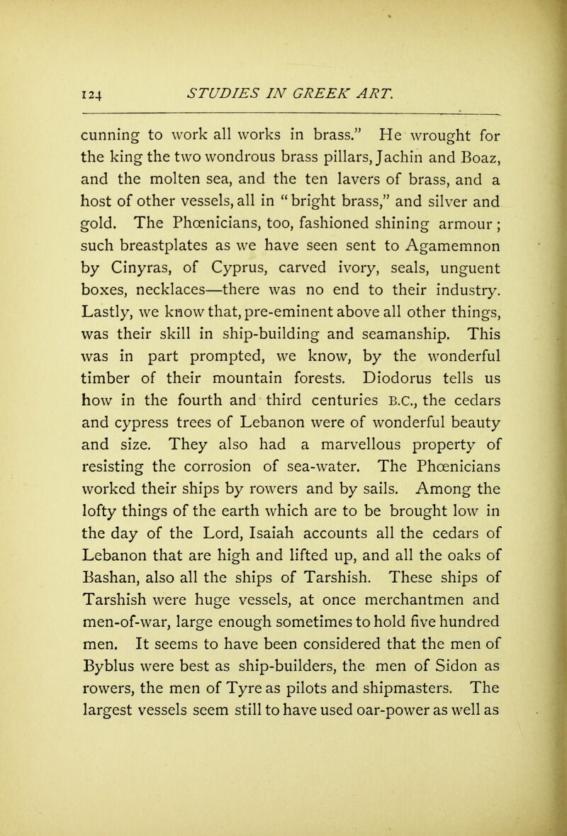 cunning to work all works in brass. He wrought for the king the two wondrous brass pillars, Jachin and Boaz, and the molten sea, and the ten lavers of brass, and a host of other vessels, all in  bright brass, and silver and gold. The Phoenicians, too, fashioned shining armour ; such breastplates as we have seen sent to Agamemnon by Cinyras, of Cyprus, carved ivory, seals, unguent boxes, necklaces—there was no end to their industry. Lastly, we know that, pre-eminent above all other things, was their skill in ship-building and seamanship. This was in part prompted, we know, by the wonderful timber of their mountain forests. Diodorus tells us how in the fourth and third centuries B.C., the cedars and cypress trees of Lebanon were of wonderful beauty and size. They also had a marvellous property of resisting the corrosion of sea-water. The Phoenicians worked their ships by rowers and by sails. Among the lofty things of the earth which are to be brought low in the day of the Lord, Isaiah accounts all the cedars of Lebanon that are high and lifted up, and all the oaks of Bashan, also all the ships of Tarshish. These ships of Tarshish were huge vessels, at once merchantmen and men-of-war, large enough sometimes to hold five hundred men. It seems to have been considered that the men of Byblus were best as ship-builders, the men of Sidon as rowers, the men of Tyre as pilots and shipmasters. The largest vessels seem still to have used oar-power as well as