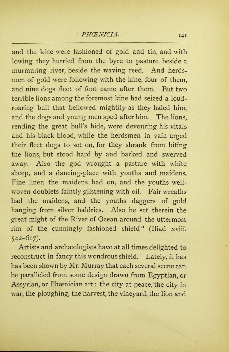 and the kine were fashioned of gold and tin, and with lowing they hurried from the byre to pasture beside a murmuring river, beside the waving reed. And herds- men of gold were following with the kine, four of them, and nine dogs fleet of foot came after them. But two terrible lions among the foremost kine had seized a loud- roaring bull that bellowed mightily as they haled him, and the dogs and young men sped after him. The lions, rending the great bull's hide, were devouring his vitals and his black blood, while the herdsmen in vain urged their fleet dogs to set on, for they shrank from biting the lions, but stood hard by and barked and swerved away. Also the god wrought a pasture with white sheep, and a dancing-place with youths and maidens. Fine linen the maidens had on, and the youths well- woven doublets faintly glistening with oil. Fair wreaths had the maidens, and the youths daggers of gold hanging from silver baldrics. Also he set therein the great might of the River of Ocean around the uttermost rim of the cunningly fashioned shield (Iliad xviii. 542-617). Artists and archaeologists have at all times delighted to reconstruct in fancy this wondrous shield. Lately, it has has been shown by Mr. Murray that each several scene can be paralleled from some design drawn from Egyptian, or Assyrian, or Phoenician art: the city at peace, the city in war, the ploughing, the harvest, the vineyard, the lion and