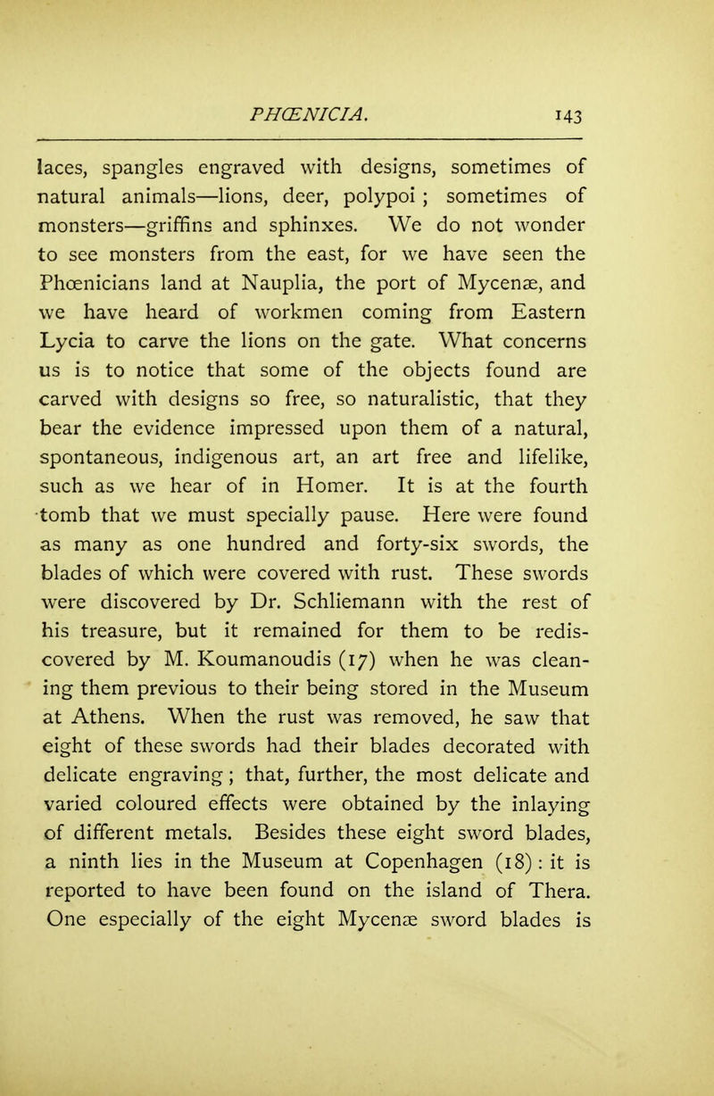 laces, spangles engraved with designs, sometimes of natural animals—lions, deer, polypoi ; sometimes of monsters—griffins and sphinxes. We do not wonder to see monsters from the east, for we have seen the Phoenicians land at Nauplia, the port of Mycenae, and we have heard of workmen coming from Eastern Lycia to carve the lions on the gate. What concerns us is to notice that some of the objects found are carved with designs so free, so naturalistic, that they bear the evidence impressed upon them of a natural, spontaneous, indigenous art, an art free and lifelike, such as we hear of in Homer. It is at the fourth tomb that we must specially pause. Here were found as many as one hundred and forty-six swords, the blades of which were covered with rust. These swords were discovered by Dr. Schliemann with the rest of his treasure, but it remained for them to be redis- covered by M. Koumanoudis (17) when he was clean- ing them previous to their being stored in the Museum at Athens. When the rust was removed, he saw that eight of these swords had their blades decorated with delicate engraving; that, further, the most delicate and varied coloured effects were obtained by the inlaying of different metals. Besides these eight sword blades, a ninth lies in the Museum at Copenhagen (18): it is reported to have been found on the island of Thera. One especially of the eight Mycenae sword blades is