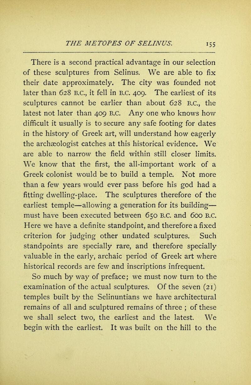 There is a second practical advantage in our selection of these sculptures from Selinus. We are able to fix their date approximately. The city was founded not later than 628 B.C., it fell in B.C. 409. The earliest of its sculptures cannot be earlier than about 628 B.C., the latest not later than 409 B.C. Any one who knows how difficult it usually is to secure any safe footing for dates in the history of Greek art, will understand how eagerly the archaeologist catches at this historical evidence. We are able to narrow the field within still closer limits. We know that the first, the all-important work of a Greek colonist would be to build a temple. Not more than a few years would ever pass before his god had a fitting dwelling-place. The sculptures therefore of the earliest temple—allowing a generation for its building— must have been executed between 650 B.C. and 600 B.C. Here we have a definite standpoint, and therefore a fixed criterion for judging other undated sculptures. Such standpoints are specially rare, and therefore specially valuable in the early, archaic period of Greek art where historical records are few and inscriptions infrequent. So much by way of preface; we must now turn to the examination of the actual sculptures. Of the seven (21) temples built by the Selinuntians we have architectural remains of all and sculptured remains of three ; of these we shall select two, the earliest and the latest. We begin with the earliest. It was built on the hill to the
