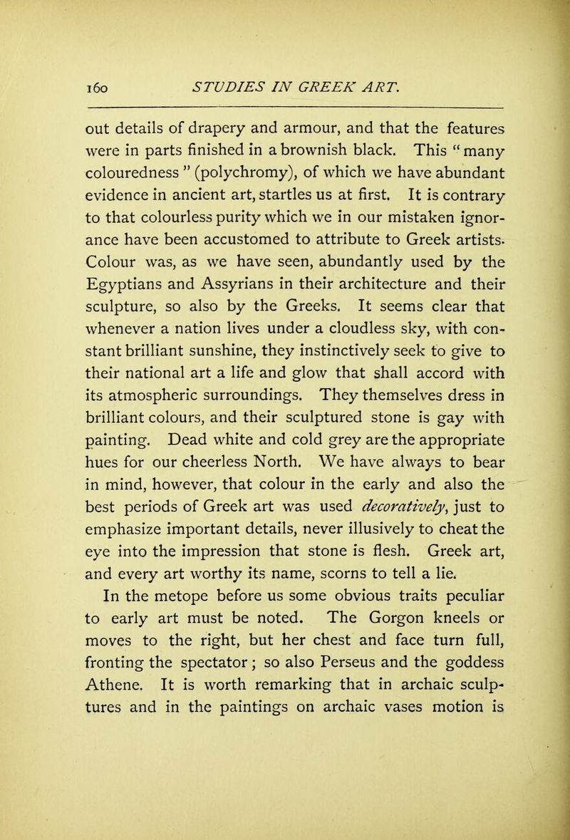 out details of drapery and armour, and that the features were in parts finished in a brownish black. This  many colouredness  (polychromy), of which we have abundant evidence in ancient art, startles us at first. It is contrary to that colourless purity which we in our mistaken ignor- ance have been accustomed to attribute to Greek artists. Colour was, as we have seen, abundantly used by the Egyptians and Assyrians in their architecture and their sculpture, so also by the Greeks. It seems clear that whenever a nation lives under a cloudless sky, with con- stant brilliant sunshine, they instinctively seek to give to their national art a life and glow that shall accord with its atmospheric surroundings. They themselves dress in brilliant colours, and their sculptured stone is gay with painting. Dead white and cold grey are the appropriate hues for our cheerless North. We have always to bear in mind, however, that colour in the early and also the best periods of Greek art was used decoratively^ just to emphasize important details, never illusively to cheat the eye into the impression that stone is flesh. Greek art, and every art worthy its name, scorns to tell a lie. In the metope before us some obvious traits peculiar to early art must be noted. The Gorgon kneels or moves to the right, but her chest and face turn full, fronting the spectator; so also Perseus and the goddess Athene. It is worth remarking that in archaic sculp- tures and in the paintings on archaic vases motion is