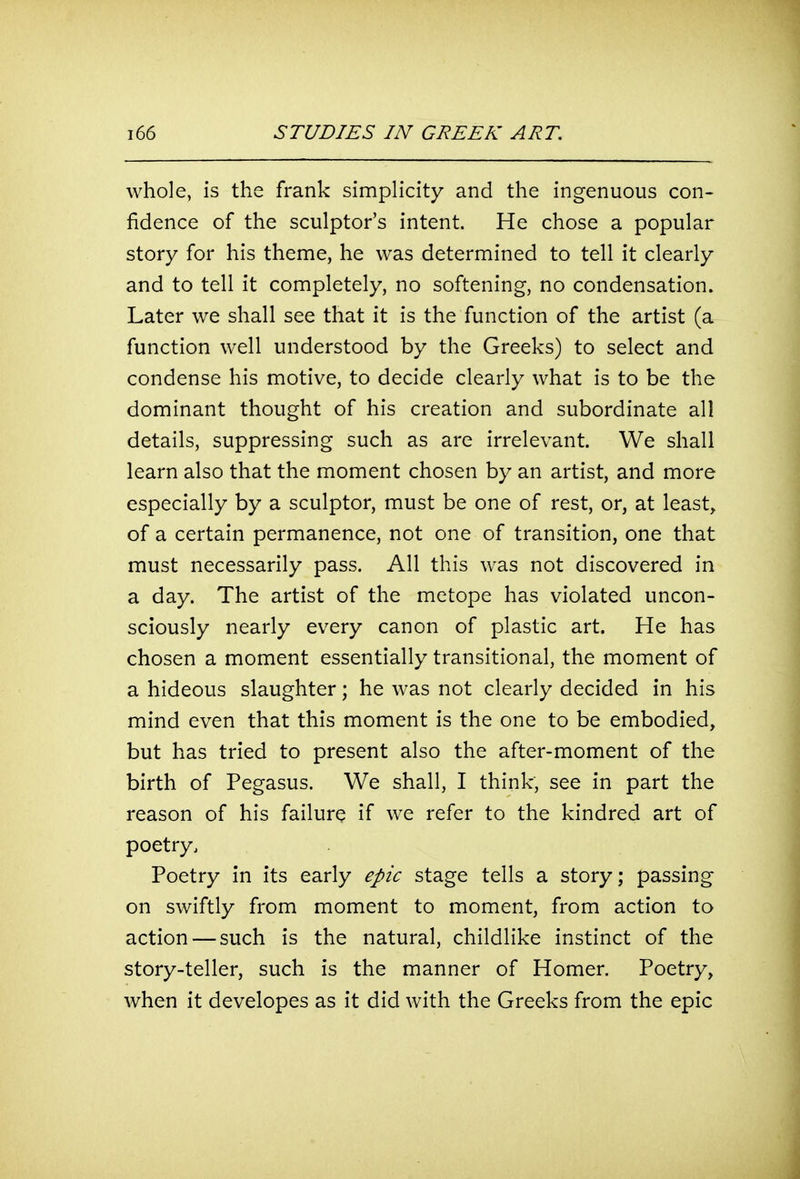 whole, is the frank simplicity and the ingenuous con- fidence of the sculptor's intent. He chose a popular story for his theme, he was determined to tell it clearly and to tell it completely, no softening, no condensation. Later we shall see that it is the function of the artist (a function well understood by the Greeks) to select and condense his motive, to decide clearly what is to be the dominant thought of his creation and subordinate all details, suppressing such as are irrelevant. We shall learn also that the moment chosen by an artist, and more especially by a sculptor, must be one of rest, or, at least, of a certain permanence, not one of transition, one that must necessarily pass. All this was not discovered in a day. The artist of the metope has violated uncon- sciously nearly every canon of plastic art. He has chosen a moment essentially transitional, the moment of a hideous slaughter; he was not clearly decided in his mind even that this moment is the one to be embodied, but has tried to present also the after-moment of the birth of Pegasus. We shall, I think, see in part the reason of his failure if we refer to the kindred art of poetry. Poetry in its early epic stage tells a story; passing on swiftly from moment to moment, from action to action — such is the natural, childlike instinct of the story-teller, such is the manner of Homer. Poetry, when it developes as it did with the Greeks from the epic