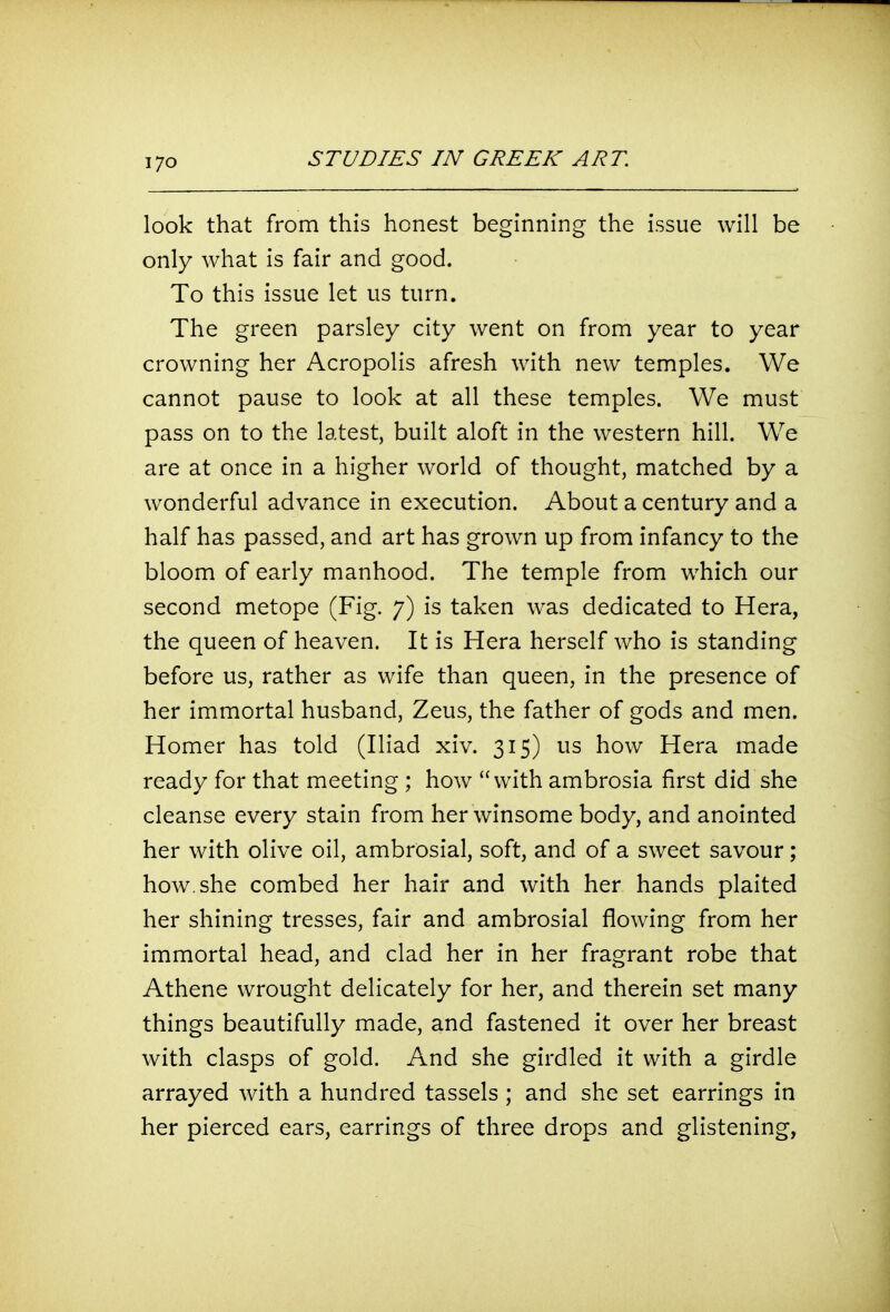 look that from this honest beginning the issue will be only what is fair and good. To this issue let us turn. The green parsley city went on from year to year crowning her Acropolis afresh with new temples. We cannot pause to look at all these temples. We must pass on to the latest, built aloft in the western hill. We are at once in a higher world of thought, matched by a wonderful advance in execution. About a century and a half has passed, and art has grown up from infancy to the bloom of early manhood. The temple from which our second metope (Fig. 7) is taken was dedicated to Hera, the queen of heaven. It is Hera herself who is standing before us, rather as wife than queen, in the presence of her immortal husband, Zeus, the father of gods and men. Homer has told (Iliad xiv. 315) us how Hera made ready for that meeting ; how with ambrosia first did she cleanse every stain from her winsome body, and anointed her with olive oil, ambrosial, soft, and of a sweet savour; how. she combed her hair and with her hands plaited her shining tresses, fair and ambrosial flowing from her immortal head, and clad her in her fragrant robe that Athene wrought delicately for her, and therein set many things beautifully made, and fastened it over her breast with clasps of gold. And she girdled it with a girdle arrayed with a hundred tassels ; and she set earrings in her pierced ears, earrings of three drops and glistening,