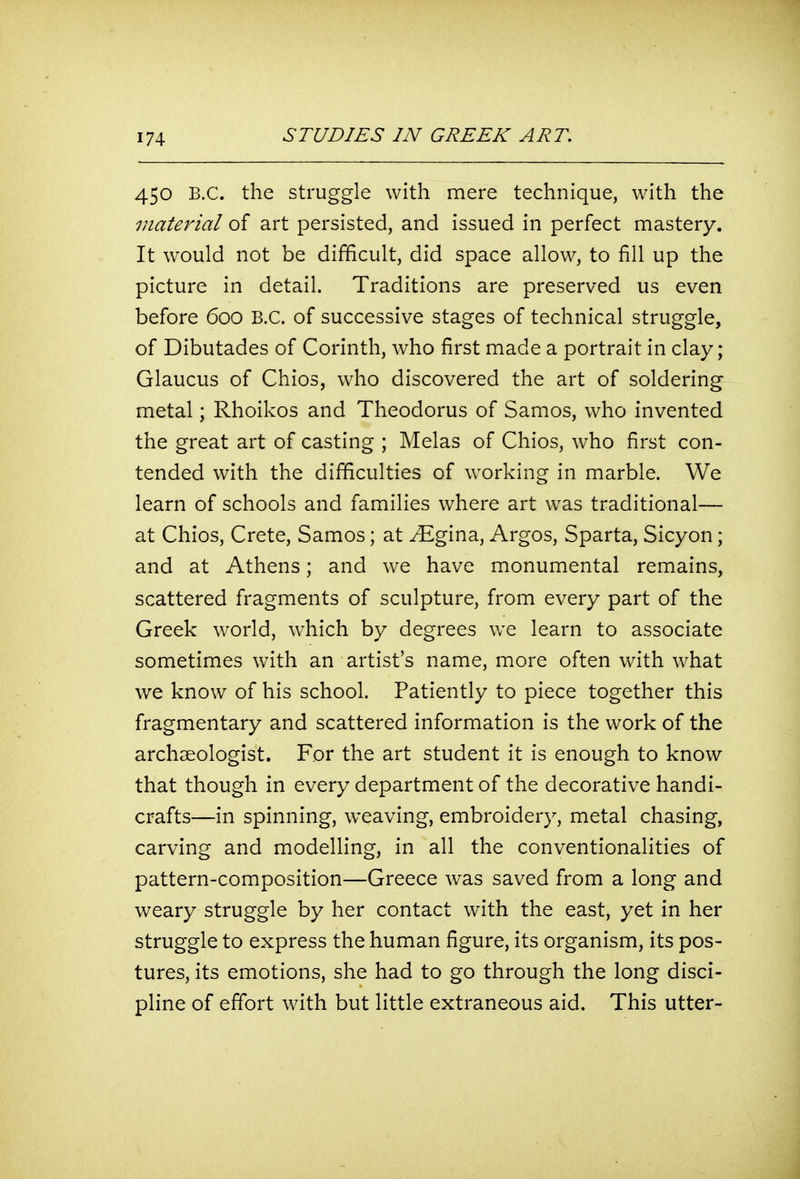 450 B.C. the struggle with mere technique, with the material of art persisted, and issued in perfect mastery. It would not be difficult, did space allow, to fill up the picture in detail. Traditions are preserved us even before 600 B.C. of successive stages of technical struggle, of Dibutades of Corinth, who first made a portrait in clay ; Glaucus of Chios, who discovered the art of soldering metal; Rhoikos and Theodorus of Samos, who invented the great art of casting ; Melas of Chios, who first con- tended with the difficulties of working in marble. We learn of schools and families where art was traditional— at Chios, Crete, Samos; at ^gina, Argos, Sparta, Sicyon; and at Athens; and we have monumental remains, scattered fragments of sculpture, from every part of the Greek world, which by degrees we learn to associate sometimes with an artist's name, more often with what we know of his school. Patiently to piece together this fragmentary and scattered information is the work of the archaeologist. For the art student it is enough to know that though in every department of the decorative handi- crafts—in spinning, weaving, embroidery, metal chasing, carving and modelling, in all the conventionalities of pattern-composition—Greece was saved from a long and weary struggle by her contact with the east, yet in her struggle to express the human figure, its organism, its pos- tures, its emotions, she had to go through the long disci- pline of effort with but little extraneous aid. This utter-