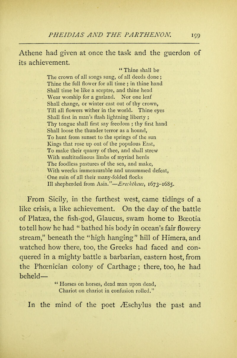 Athene had given at once the task and the guerdon of its achievement.  Thine shall be The crown of all songs sung, of all deeds done ; Thine the full flower for all time ; in thine hand Shall time be like a sceptre, and thine head Wear worship for a garland. Nor one leaf Shall change, or winter cast out of thy crown, Till all flowers wither in the w^orld. Thine eyes Shall first in man's flash lightning liberty ; Thy tongue shall first say freedom ; thy first hand Shall loose the thunder terror as a hound. To hunt from sunset to the springs of the sun Kings that rose up out of the populous East, To make their quarry of thee, and shall strew With multitudinous limbs of myriad herds The foodless pastures of the sea, and make, With wrecks immeasurable and unsummed defeat, One ruin of all their many-folded flocks 111 shepherded from Asia.—Ereclithens, 1673-1685. From Sicily, in the furthest west, came tidings of a like crisis, a like achievement. On the day of the battle of Platsea, the fish-god, Glaucus, swam home to Boeotia to tell how he had  bathed his body in ocean's fair flowery stream, beneath the high hanging hill of Himera, and watched how there, too, the Greeks had faced and con- quered in a mighty battle a barbarian, eastern host, from the Phoenician colony of Carthage ; there, too, he had beheld—  Horses on horses, dead man upon dead, Chariot on chariot in confusion rolled. In the mind of the poet -^^schylus the past and