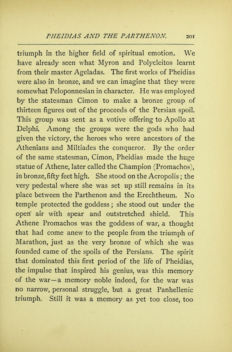 triumph in the higher field of spiritual emotion. We have already seen what Myron and Polycleitos learnt from their master Ageladas. The first works of Pheidias were also in bronze, and we can imagine that they were somewhat Peloponnesian in character. He was employed by the statesman Cimon to make a bronze group of thirteen figures out of the proceeds of the Persian spoil. This group was sent as a votive offering to Apollo at Delphi. Among the groups were the gods who had given the victory, the heroes who were ancestors of the Athenians and Miltiades the conqueror. By the order of the same statesman, Cimon, Pheidias made the huge statue of Athene, later called the Champion (Promachos), in bronze, fifty feet high. She stood on the Acropolis; the very pedestal where she was set up still remains in its place between the Parthenon and the Erechtheum. No temple protected the goddess ; she stood out under the open' air with spear and outstretched shield. This Athene Promachos was the goddess of war, a thought that had come anew to the people from the triumph of Marathon, just as the very bronze of which she was founded came of the spoils of the Persians. The spirit that dominated this first period of the life of Pheidias, the impulse that inspired his genius, was this memory of the war—a memory noble indeed, for the war was no narrow, personal struggle, but a great Panhellenic triumph. Still it was a memory as yet too close, too