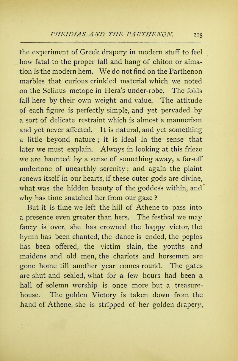 the experiment of Greek drapery in modern stuff to feel how fatal to the proper fall and hang of chiton or aima- tion is the modern hem. We do not find on the Parthenon marbles that curious crinkled material which we noted on the Selinus metope in Hera's under-robe. The folds fall here by their own weight and value. The attitude of each figure is perfectly simple, and yet pervaded by a sort of delicate restraint which is almost a mannerism and yet never affected. It is natural, and yet something a little beyond nature ; it is ideal in the sense that later we must explain. Always in looking at this frieze we are haunted by a sense of something away, a far-off undertone of unearthly serenity; and again the plaint renews itself in our hearts, if these outer gods are divine, what was the hidden beauty of the goddess within, and why has time snatched her from our gaze ? But it is time we left the hill of Athene to pass into a presence even greater than hers. The festival we may fancy is over, she has crowned the happy victor, the hymn has been chanted, the dance is ended, the peplos has been offered, the victim slain, the youths and maidens and old men, the chariots and horsemen are gone home till another year comes round. The gates are shut and sealed, what for a few hours had been a hall of solemn worship is once more but a treasure- house. The golden Victory is taken down from the hand of Athene, she is stripped of her golden drapery,