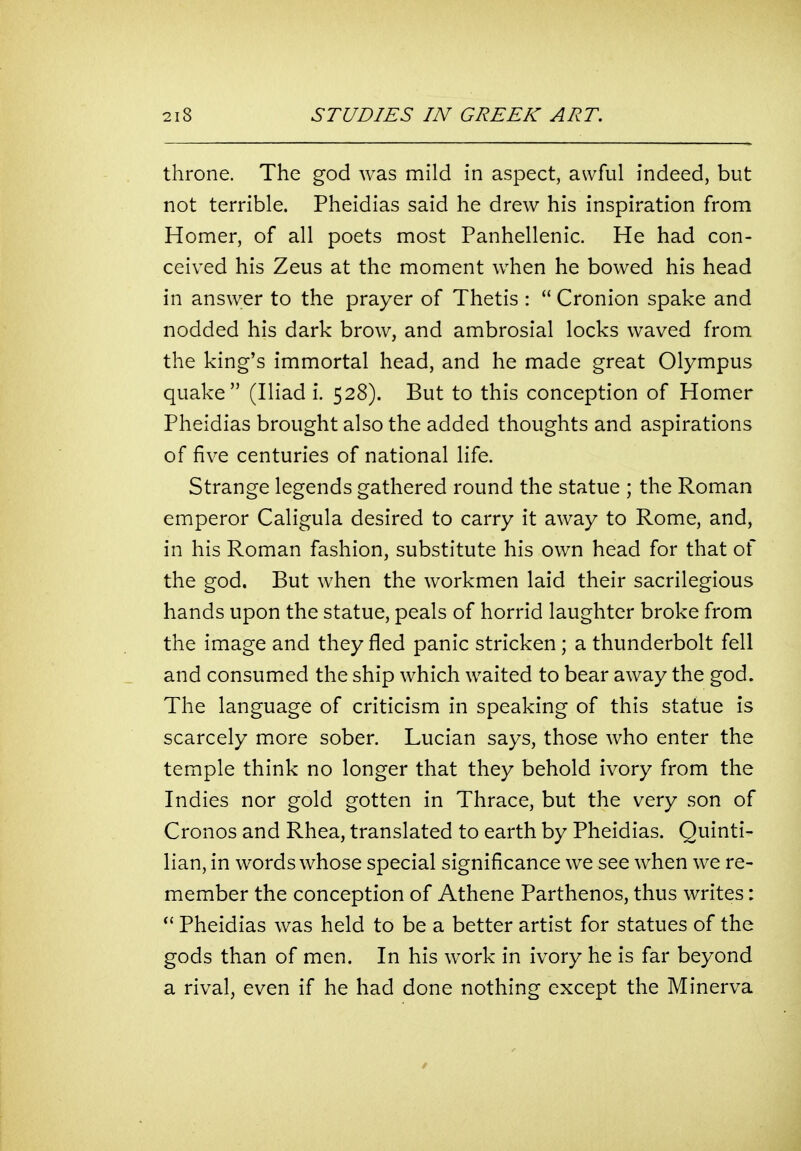throne. The god was mild in aspect, awful indeed, but not terrible. Pheidias said he drew his inspiration from Homer, of all poets most Panhellenic. He had con- ceived his Zeus at the moment when he bowed his head in answer to the prayer of Thetis :  Cronion spake and nodded his dark brow, and ambrosial locks waved from the king's immortal head, and he made great Olympus quake (Iliad i. 528). But to this conception of Homer Pheidias brought also the added thoughts and aspirations of five centuries of national life. Strange legends gathered round the statue ; the Roman emperor Caligula desired to carry it away to Rome, and, in his Roman fashion, substitute his own head for that of the god. But when the workmen laid their sacrilegious hands upon the statue, peals of horrid laughter broke from the image and they fled panic stricken; a thunderbolt fell and consumed the ship which waited to bear away the god. The language of criticism in speaking of this statue is scarcely more sober. Lucian says, those who enter the temple think no longer that they behold ivory from the Indies nor gold gotten in Thrace, but the very son of Cronos and Rhea, translated to earth by Pheidias. Quinti- lian, in words whose special significance we see when we re- member the conception of Athene Parthenos, thus writes: Pheidias was held to be a better artist for statues of the gods than of men. In his work in ivory he is far beyond a rival, even if he had done nothing except the Minerva