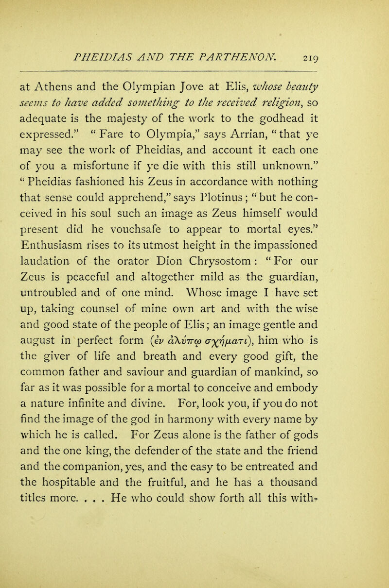 at Athens and the Olympian Jove at EHs, whose beauty seems to have added something to the received religion^ so adequate is the majesty of the work to the godhead it expressed.  Fare to Olympia, says Arrian,  that ye may see the work of Pheidias, and account it each one of you a misfortune if ye die with this still unknown. Pheidias fashioned his Zeus in accordance with nothing that sense could apprehend, says Plotinus ;  but he con- ceived in his soul such an image as Zeus himself would present did he vouchsafe to appear to mortal eyes. Enthusiasm rises to its utmost height in the impassioned laudation of the orator Dion Chrysostom :  For our Zeus is peaceful and altogether mild as the guardian, untroubled and of one mind. Whose image I have set up, taking counsel of mine own art and with the wise and good state of the people of Elis; an image gentle and august in perfect form (eV oKvircp ^^(rjfxaTi), him who is the giver of life and breath and every good gift, the common father and saviour and guardian of mankind, so far as it was possible for a mortal to conceive and embody a nature infinite and divine. For, look you, if you do not find the image of the god in harmony with every name by which he is called. For Zeus alone is the father of gods and the one king, the defender of the state and the friend and the companion, yes, and the easy to be entreated and the hospitable and the fruitful, and he has a thousand titles more. . . . He who could show forth all this with-