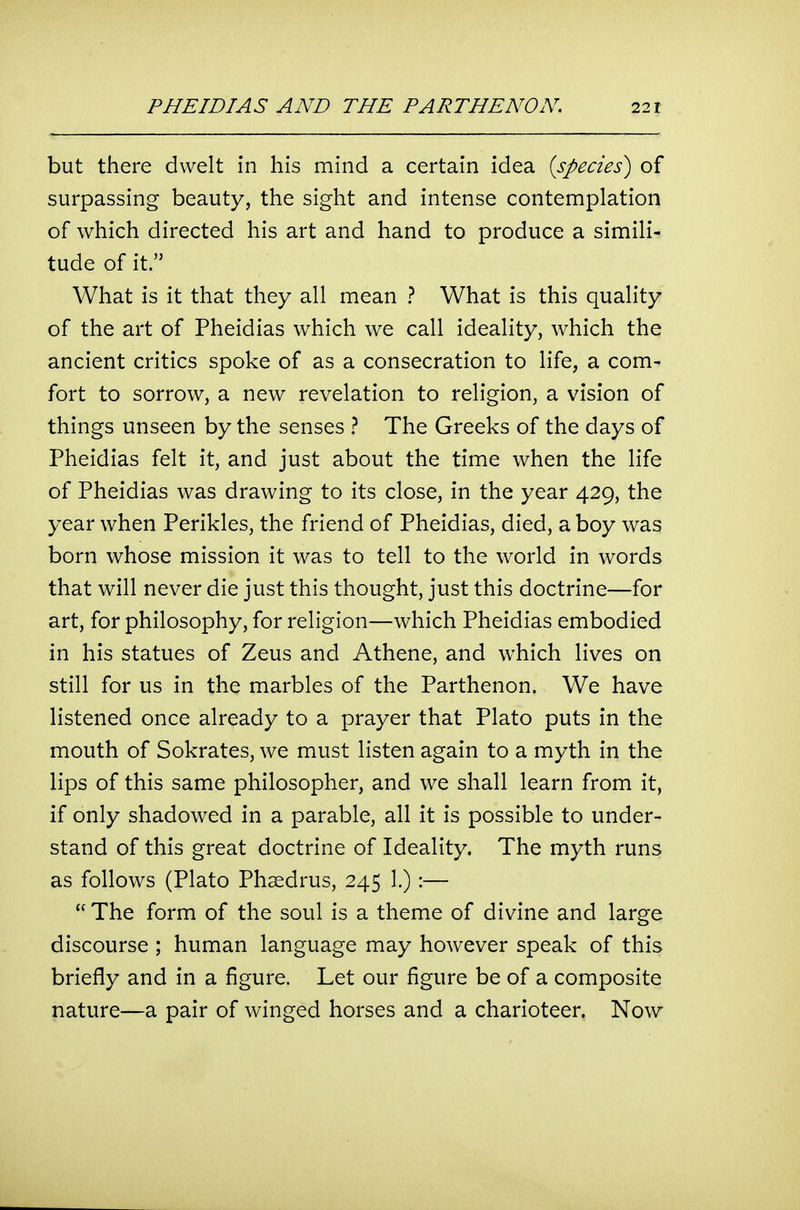 but there dwelt in his mind a certain idea {species) of surpassing beauty, the sight and intense contemplation of which directed his art and hand to produce a simili- tude of it. What is it that they all mean ? What is this quality of the art of Pheidias which we call ideality, which the ancient critics spoke of as a consecration to life, a com- fort to sorrow, a new revelation to religion, a vision of things unseen by the senses ? The Greeks of the days of Pheidias felt it, and just about the time when the life of Pheidias was drawing to its close, in the year 429, the year when Perikles, the friend of Pheidias, died, a boy was born whose mission it was to tell to the world in words that will never die just this thought, just this doctrine—for art, for philosophy, for religion—which Pheidias embodied in his statues of Zeus and Athene, and which lives on still for us in the marbles of the Parthenon. We have listened once already to a prayer that Plato puts in the mouth of Sokrates, we must listen again to a myth in the lips of this same philosopher, and we shall learn from it, if only shadowed in a parable, all it is possible to under- stand of this great doctrine of Ideality. The myth runs as follows (Plato Phsedrus, 245 1.):—  The form of the soul is a theme of divine and large discourse ; human language may however speak of this briefly and in a figure. Let our figure be of a composite nature—a pair of winged horses and a charioteer. Now