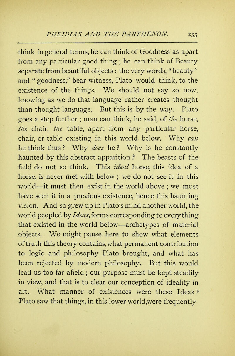 think in general terms, he can think of Goodness as apart from any particular good thing ; he can think of Beauty separate from beautiful objects :. the very words, beauty and  goodness, bear witness, Plato would think, to the existence of the things. We should not say so now, knowing as we do that language rather creates thought than thought language. But this is by the way. Plato goes a step further ; man can think, he said, of the horse, the chair, the table, apart from any particular horse, chair, or table existing in this world below. Why can he think thus ? Why does he t Why is he constantly haunted by this abstract apparition t The beasts of the field do not so think. This ideal horse, this idea of a horse, is never met with below ; we do not see it in this world—it must then exist in the world above ; we must have seen it in a previous existence, hence this haunting vision. And so grew up in Plato's mind another world, the world peopled Ideas ^ioxm's> corresponding to everything that existed in the world below—archetypes of material objects. We might pause here to show what elements of truth this theory contains, what permanent contribution to logic and philosophy Plato brought, and what has been rejected by modern philosophy. But this would lead us too far afield ; our purpose must be kept steadily in view, and that is to clear our conception of ideality in art. What manner of existences were these Ideas ? Plato saw that things, in this lower world,were frequently