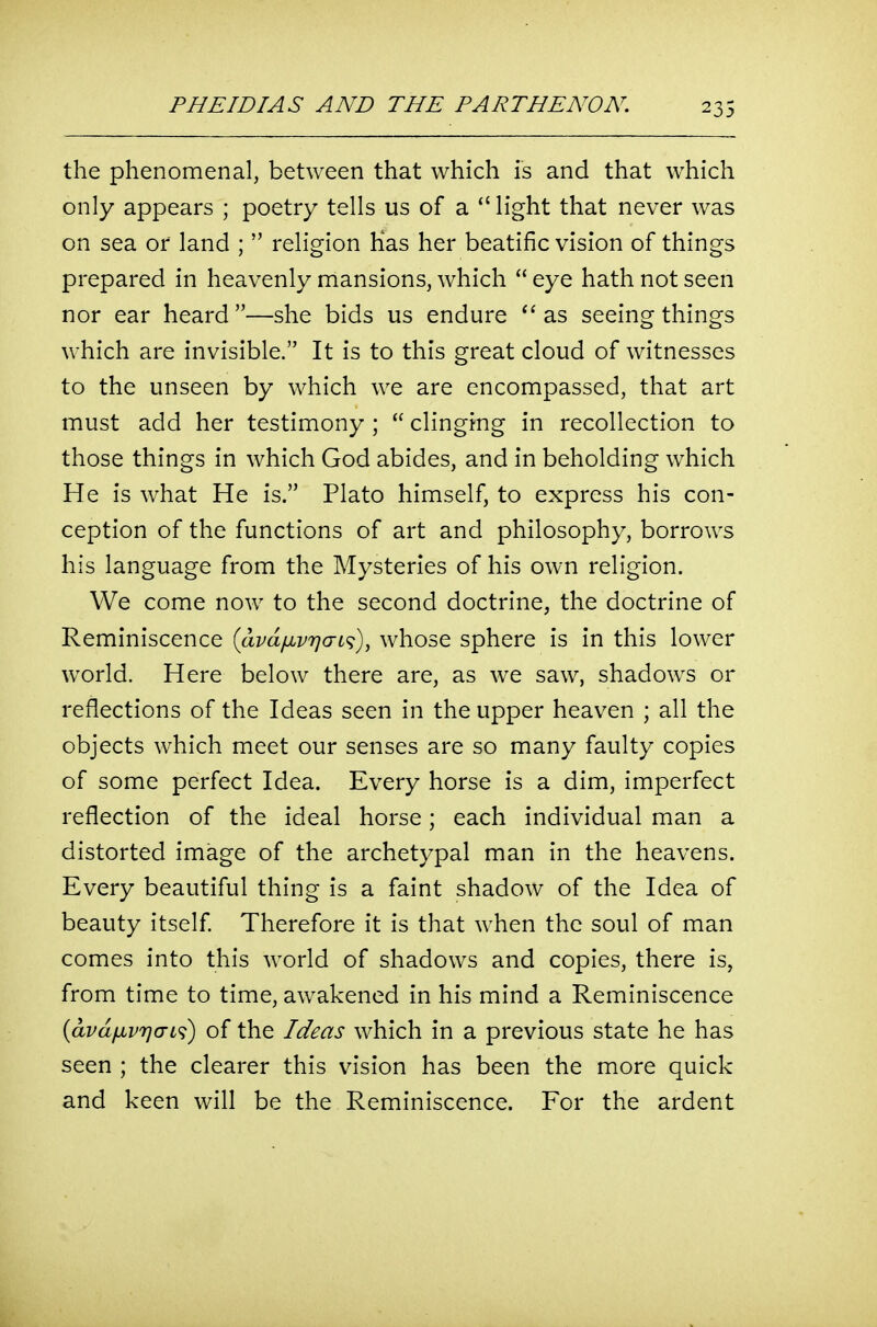 the phenomenal, between that which is and that which only appears ; poetry tells us of a *' light that never was on sea or land ;  religion Has her beatific vision of things prepared in heavenly mansions, which  eye hath not seen nor ear heard—she bids us endure as seeing things which are invisible. It is to this great cloud of witnesses to the unseen by which we are encompassed, that art must add her testimony ;  clinging in recollection to those things in which God abides, and in beholding which He is what He is. Plato himself, to express his con- ception of the functions of art and philosophy, borrows his language from the Mysteries of his own religion. We come now to the second doctrine, the doctrine of Reminiscence iavaiivricri^)^ whose sphere is in this lower world. Here below there are, as we saw, shadows or reflections of the Ideas seen in the upper heaven ; all the objects which meet our senses are so many faulty copies of some perfect Idea. Every horse is a dim, imperfect reflection of the ideal horse; each individual man a distorted image of the archetypal man in the heavens. Every beautiful thing is a faint shadow of the Idea of beauty itself Therefore it is that when the soul of man comes into this world of shadows and copies, there is, from time to time, awakened in his mind a Reminiscence (avdfivriaL^) of the Ideas which in a previous state he has seen ; the clearer this vision has been the more quick and keen will be the Reminiscence. For the ardent