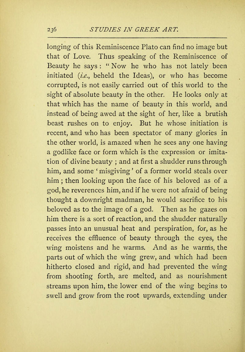 longing of this Reminiscence Plato can find no image but that of Love. Thus speaking of the Reminiscence of Beauty he says :  Now he who has not lately been initiated {i.e., beheld the Ideas), or who has become corrupted, is not easily carried out of this world to the sight of absolute beauty in the other. He looks only at that which has the name of beauty in this world, and instead of being awed at the sight of her, like a brutish beast rushes on to enjoy. But he whose initiation is recent, and who has been spectator of many glories in the other world, is amazed when he sees any one having a godlike face or form which is the expression or imita- tion of divine beauty ; and at first a shudder runs through him, and some ' misgiving' of a former world steals over him ; then looking upon the face of his beloved as of a god, he reverences him, and if he were not afraid of being thought a downright madman, he would sacrifice to his beloved as to the image of a god. Then as he gazes on him there is a sort of reaction, and the shudder naturally passes into an unusual heat and perspiration, for, as he receives the effluence of beauty through the eyes, the wing moistens and he warms. And as he warms, the parts out of which the wing grew, and which had been hitherto closed and rigid, and had prevented the wing from shooting forth, are melted, and as nourishment streams upon him, the lower end of the wing begins to swell and grow from the root upwards, extending under