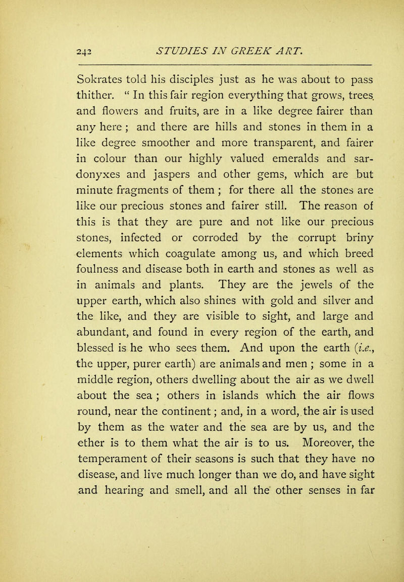 Sokrates told his disciples just as he was about to pass thither.  In this fair region everything that grows, trees and flowers and fruits, are in a like degree fairer than any here ; and there are hills and stones in them in a like degree smoother and more transparent, and fairer in colour than our highly valued emeralds and sar- donyxes and jaspers and other gems, which are but minute fragments of them ; for there all the stones are like our precious stones and fairer still. The reason of this is that they are pure and not like our precious stones, infected or corroded by the corrupt briny elements which coagulate among us, and which breed foulness and disease both in earth and stones as well as in animals and plants. They are the jewels of the upper earth, which also shines with gold and silver and the like, and they are visible to sight, and large and abundant, and found in every region of the earth, and blessed is he who sees them. And upon the earth (z.^., the upper, purer earth) are animals and men ; some in a middle region, others dwelling about the air as we dwell about the sea ; others in islands which the air flows round, near the continent; and, in a word,, the air is used by them as the water and the sea are by us, and the ether is to them what the air is to us. Moreover, the temperament of their seasons is such that they have no disease, and live much longer than we do, and have sight and hearing and smell, and all the other senses in far