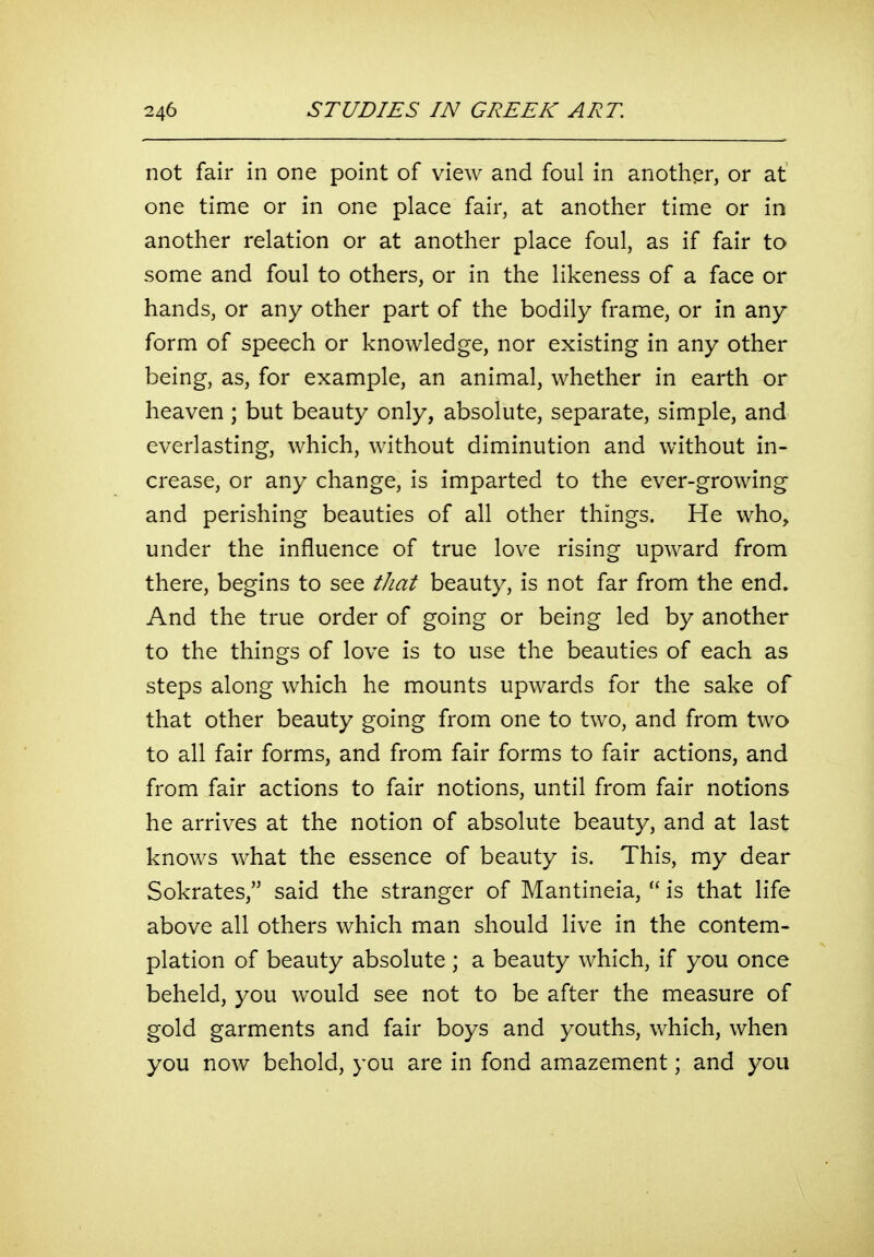 not fair in one point of view and foul in another, or at one time or in one place fair, at another time or in another relation or at another place foul, as if fair to some and foul to others, or in the likeness of a face or hands, or any other part of the bodily frame, or in any form of speech or knowledge, nor existing in any other being, as, for example, an animal, whether in earth or heaven ; but beauty only, absolute, separate, simple, and everlasting, which, without diminution and without in- crease, or any change, is imparted to the ever-growing and perishing beauties of all other things. He who, under the influence of true love rising upward from there, begins to see that beauty, is not far from the end. And the true order of going or being led by another to the things of love is to use the beauties of each as steps along which he mounts upwards for the sake of that other beauty going from one to two, and from two to all fair forms, and from fair forms to fair actions, and from fair actions to fair notions, until from fair notions he arrives at the notion of absolute beauty, and at last knows what the essence of beauty is. This, my dear Sokrates, said the stranger of Mantineia,  is that life above all others which man should live in the contem- plation of beauty absolute ; a beauty which, if you once beheld, you would see not to be after the measure of gold garments and fair boys and youths, which, when you now behold, you are in fond amazement; and you