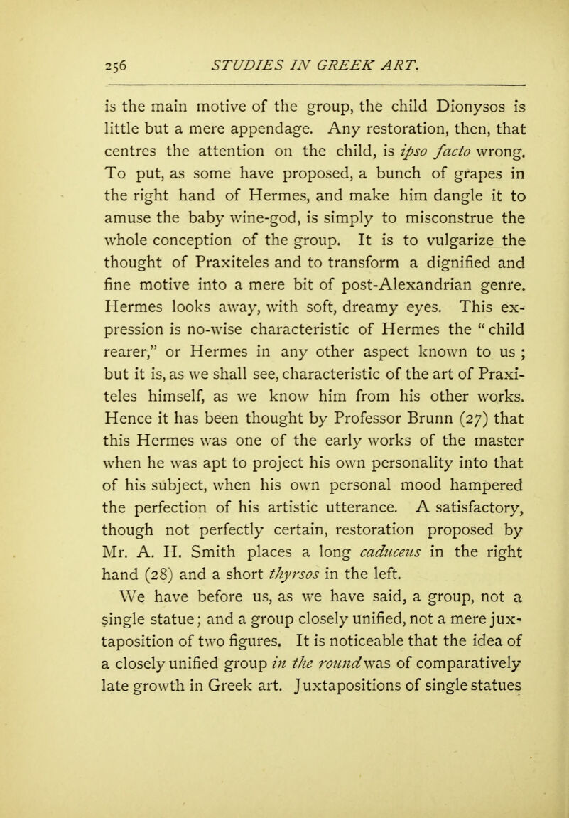 is the main motiv^e of the group, the child Dionysos is little but a mere appendage. Any restoration, then, that centres the attention on the child, is ipso facto wrong. To put, as some have proposed, a bunch of grapes in the right hand of Hermes, and make him dangle it to amuse the baby wine-god, is simply to misconstrue the whole conception of the group. It is to vulgarize the thought of Praxiteles and to transform a dignified and fine motive into a mere bit of post-Alexandrian genre. Hermes looks away, with soft, dreamy eyes. This ex- pression is no-wise characteristic of Hermes the  child rearer, or Hermes in any other aspect known to us ; but it is, as we shall see, characteristic of the art of Praxi- teles himself, as we know him from his other works. Hence it has been thought by Professor Brunn (27) that this Hermes was one of the early works of the master when he was apt to project his own personality into that of his subject, when his own personal mood hampered the perfection of his artistic utterance. A satisfactory, though not perfectly certain, restoration proposed by Mr. A. H. Smith places a long cadiiceiis in the right hand (28) and a short thyrsos in the left. We have before us, as we have said, a group, not a single statue; and a group closely unified, not a mere jux- taposition of two figures. It is noticeable that the idea of a closely unified group in the round\wd.s of comparatively late growth in Greek art. Juxtapositions of single statues