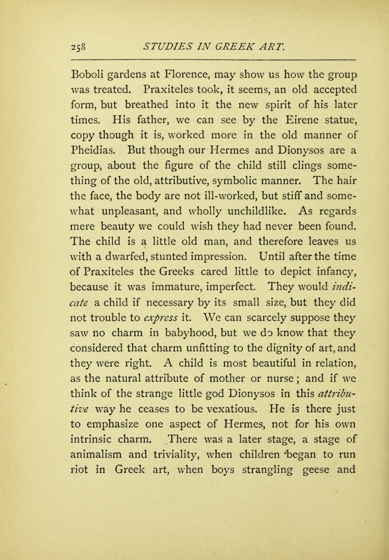 Boboli gardens at Florence, may show us how the group was treated. Praxiteles took, it seems, an old accepted form, but breathed into it the new spirit of his later times. His father, we can see by the Eirene statue, copy though it is, worked more in the old manner of Pheidias. But though our Hermes and Dionysos are a group, about the figure of the child still clings some- thing of the old, attributive, symbolic manner. The hair the face, the body are not ill-worked, but stiff and some- what unpleasant, and wholly unchildlike. As regards mere beauty we could wish they had never been found. The child is a little old man, and therefore leaves us with a dwarfed, stunted impression. Until after the time of Praxiteles the Greeks cared little to depict infancy, because it was immature, imperfect. They would indi- cate a child if necessary by its small size, but they did not trouble to expi^ess it. We can scarcely suppose they saw no charm in babyhood, but we do know that they considered that charm unfitting to the dignity of art, and they were right. A child is most beautiful in relation, as the natural attribute of mother or nurse; and if we think of the strange little god Dionysos in \}s\\s, attribiL- tive way he ceases to be vexatious. He is there just to emphasize one aspect of Hermes, not for his own intrinsic charm. There was a later stage, a stage of animalism and triviality, when children 'began to run riot in Greek art, when boys strangling geese and