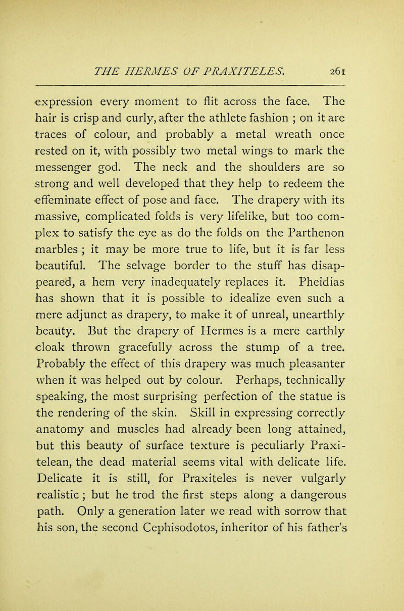 expression every moment to flit across the face. The hair is crisp and curly, after the athlete fashion ; on it are traces of colour, and probably a metal wreath once rested on it, with possibly two metal wings to mark the messenger god. The neck and the shoulders are so strong and well developed that they help to redeem the effeminate effect of pose and face. The drapery with its massive, complicated folds is very lifelike, but too com- plex to satisfy the eye as do the folds on the Parthenon marbles ; it may be more true to life, but it is far less beautiful. The selvage border to the stuff has disap- peared, a hem very inadequately replaces it. Pheidias has shown that it is possible to idealize even such a mere adjunct as drapery, to make it of unreal, unearthly beauty. But the drapery of Hermes is a mere earthly cloak thrown gracefully across the stump of a tree. Probably the effect of this drapery was much pleasanter when it was helped out by colour. Perhaps, technically speaking, the most surprising perfection of the statue is the rendering of the skin. Skill in expressing correctly anatomy and muscles had already been long attained, but this beauty of surface texture is peculiarly Praxi- telean, the dead material seems vital with delicate life. Delicate it is still, for Praxiteles is never vulgarly realistic ; but he trod the first steps along a dangerous path. Only a generation later we read with sorrow that his son, the second Cephisodotos, inheritor of his father's