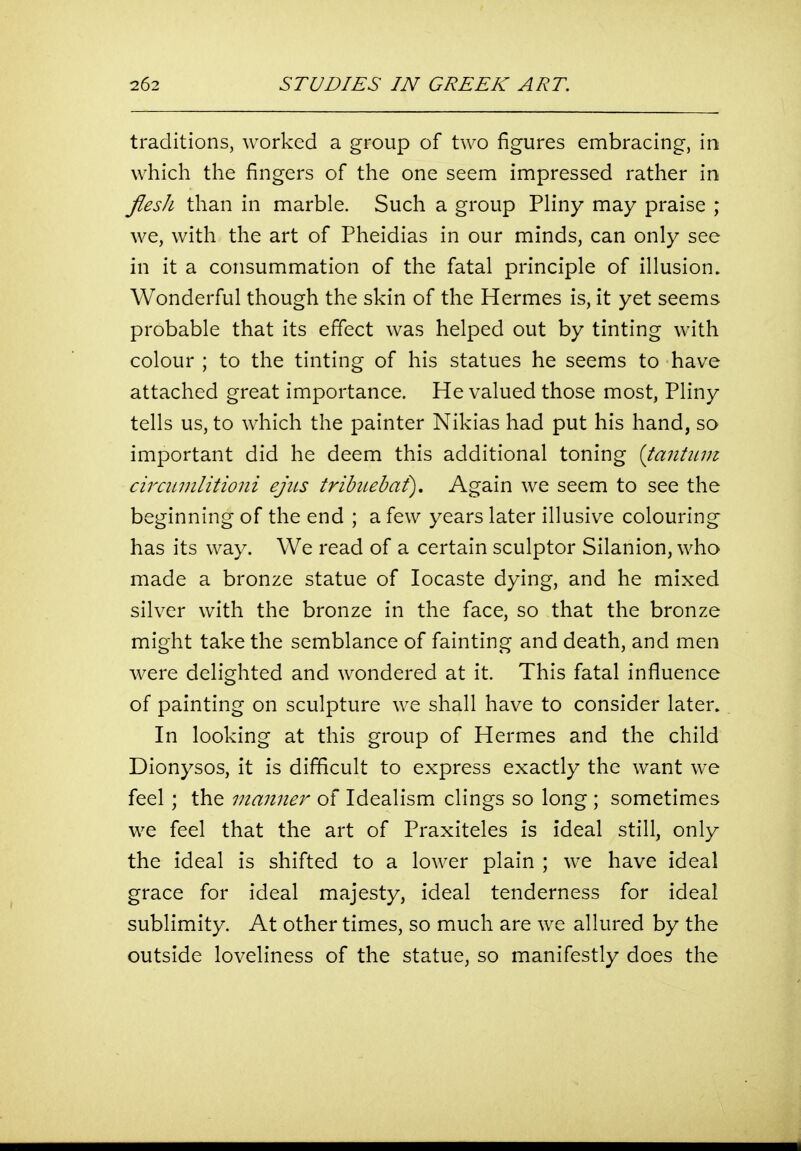 traditions, worked a group of two figures embracing, in which the fingers of the one seem impressed rather in JiesJi than in marble. Such a group Pliny may praise ; we, with the art of Pheidias in our minds, can only see in it a consummation of the fatal principle of illusion. Wonderful though the skin of the Hermes is, it yet seems probable that its effect was helped out by tinting with colour ; to the tinting of his statues he seems to have attached great importance. He valued those most, Pliny tells us, to which the painter Nikias had put his hand, so important did he deem this additional toning {tantiu?i cirannlitioni ejus tribtiebaf). Again we seem to see the beginning of the end ; a few years later illusive colouring has its way. We read of a certain sculptor Silanion, who made a bronze statue of locaste dying, and he mixed silver with the bronze in the face, so that the bronze might take the semblance of fainting and death, and men were delighted and wondered at it. This fatal influence of painting on sculpture we shall have to consider later. In looking at this group of Hermes and the child Dionysos, it is difficult to express exactly the want we feel; the manner of Idealism clings so long ; sometimes we feel that the art of Praxiteles is ideal still, only the ideal is shifted to a lower plain ; we have ideal grace for ideal majesty, ideal tenderness for ideal sublimity. At other times, so much are we allured by the outside loveliness of the statue, so manifestly does the