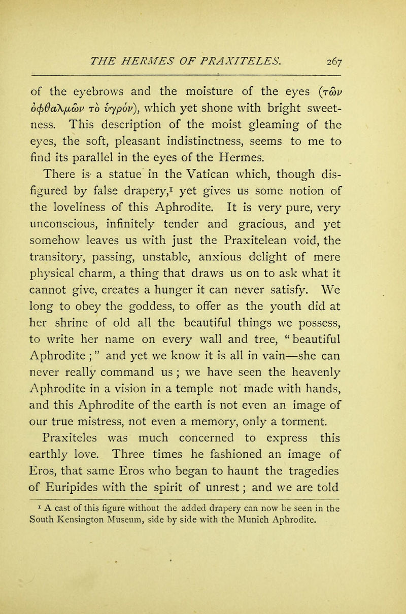 of the eyebrows and the moisture of the eyes (twz^ o^QoiXiiMV TO vypov), which yet shone with bright sweet- ness. This description of the moist gleaming of the eyes, the soft, pleasant indistinctness, seems to me to find its parallel in the eyes of the Hermes. There is- a statue in the Vatican which, though dis- figured by false drapery,^ yet gives us some notion of the loveliness of this Aphrodite. It is very pure, very unconscious, infinitely tender and gracious, and yet somehow leaves us with just the Praxitelean void, the transitory, passing, unstable, anxious delight of mere physical charm, a thing that draws us on to ask what it cannot give, creates a hunger it can never satisfy. We long to obey the goddess, to offer as the youth did at her shrine of old all the beautiful things we possess, to write her name on every wall and tree,  beautiful Aphrodite ; and yet we know it is all in vain—she can never really command us ; we have seen the heavenly Aphrodite in a vision in a temple not made with hands, and this Aphrodite of the earth is not even an image of our true mistress, not even a memory, only a torment. Praxiteles was much concerned to express this earthly love. Three times he fashioned an image of Eros, that same Eros who began to haunt the tragedies of Euripides with the spirit of unrest; and we are told I A cast of this figure without the added drapery can now be seen in the South Kensington Museum, side by side with the Munich Aphrodite.