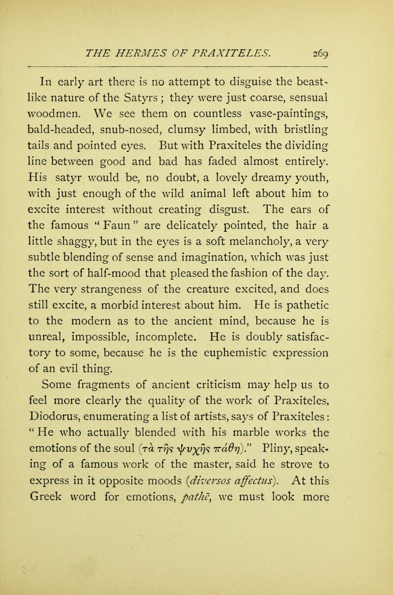 In early art there is no attempt to disguise the beast- like nature of the Satyrs ; they were just coarse, sensual woodmen. We see them on countless vase-paintings, bald-headed, snub-nosed, clumsy limbed, with bristling tails and pointed eyes. But with Praxiteles the dividing line between good and bad has faded almost entirely. His satyr would be, no doubt, a lovely dreamy youth, with just enough of the wild animal left about him to excite interest without creating disgust. The ears of the famous  Faun  are delicately pointed, the hair a little shaggy, but in the eyes is a soft melancholy, a very subtle blending of sense and imagination, which was just the sort of half-mood that pleased the fashion of the day. The very strangeness of the creature excited, and does still excite, a morbid interest about him. He is pathetic to the modern as to the ancient mind, because he is unreal, impossible, incomplete. He is doubly satisfac- tory to some, because he is the euphemistic expression of an evil thing. Some fragments of ancient criticism may help us to feel more clearly the quality of the work of Praxiteles. Diodorus, enumerating a list of artists, says of Praxiteles:  He who actually blended with his marble works the emotions of the soul (ra r?)? yjrvxv'^ irdOri)!' Pliny, speak- ing of a famous work of the master, said he strove to express in it opposite moods {diversos affectus). At this Greek word for emotions, patJu\ we must look more