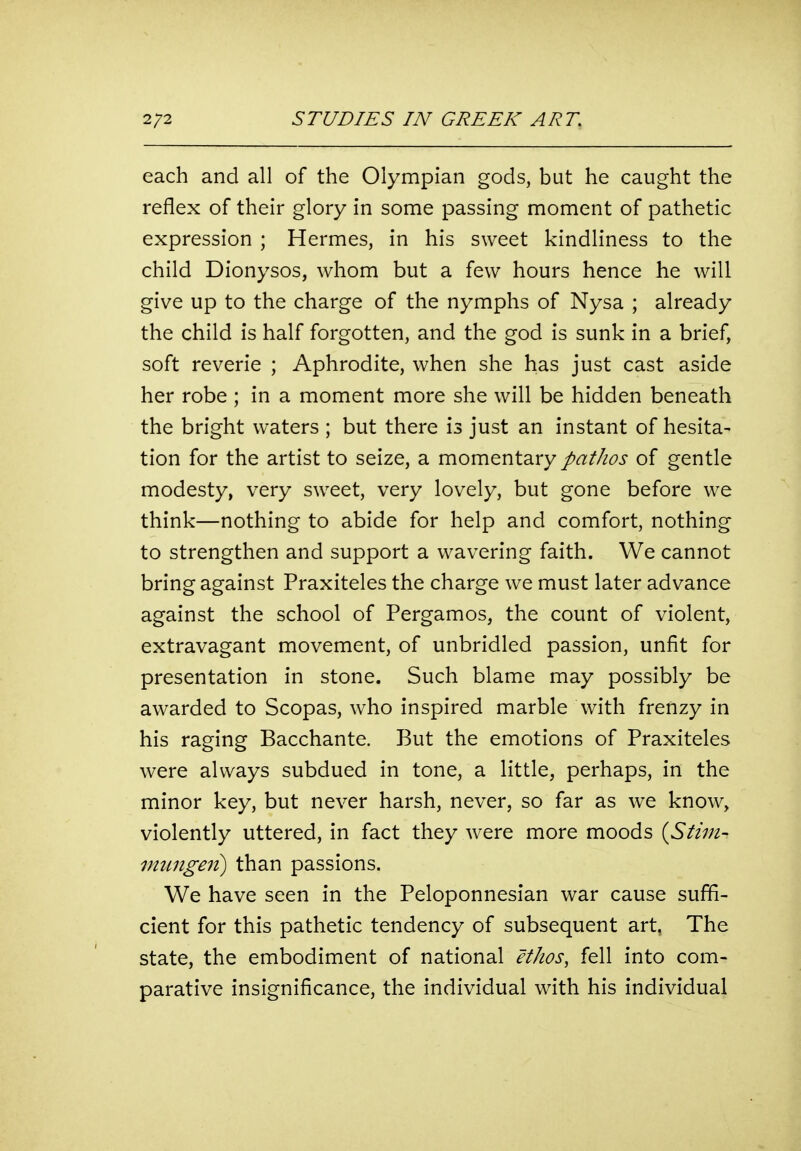 each and all of the Olympian gods, but he caught the reflex of their glory in some passing moment of pathetic expression ; Hermes, in his sweet kindliness to the child Dionysos, whom but a few hours hence he will give up to the charge of the nymphs of Nysa ; already the child is half forgotten, and the god is sunk in a brief, soft reverie ; Aphrodite, when she has just cast aside her robe ; in a moment more she will be hidden beneath the bright waters ; but there is just an instant of hesita- tion for the artist to seize, a momentary pathos of gentle modesty, very sweet, very lovely, but gone before we think—nothing to abide for help and comfort, nothing to strengthen and support a wavering faith. We cannot bring against Praxiteles the charge we must later advance against the school of Pergamos, the count of violent, extravagant movement, of unbridled passion, unfit for presentation in stone. Such blame may possibly be awarded to Scopas, who inspired marble with frenzy in his raging Bacchante. But the emotions of Praxiteles were always subdued in tone, a little, perhaps, in the minor key, but never harsh, never, so far as we know, violently uttered, in fact they were more moods {Stini- immgeii) than passions. We have seen in the Peloponnesian war cause suffi- cient for this pathetic tendency of subsequent art, The state, the embodiment of national ethos^ fell into com- parative insignificance, the individual with his individual