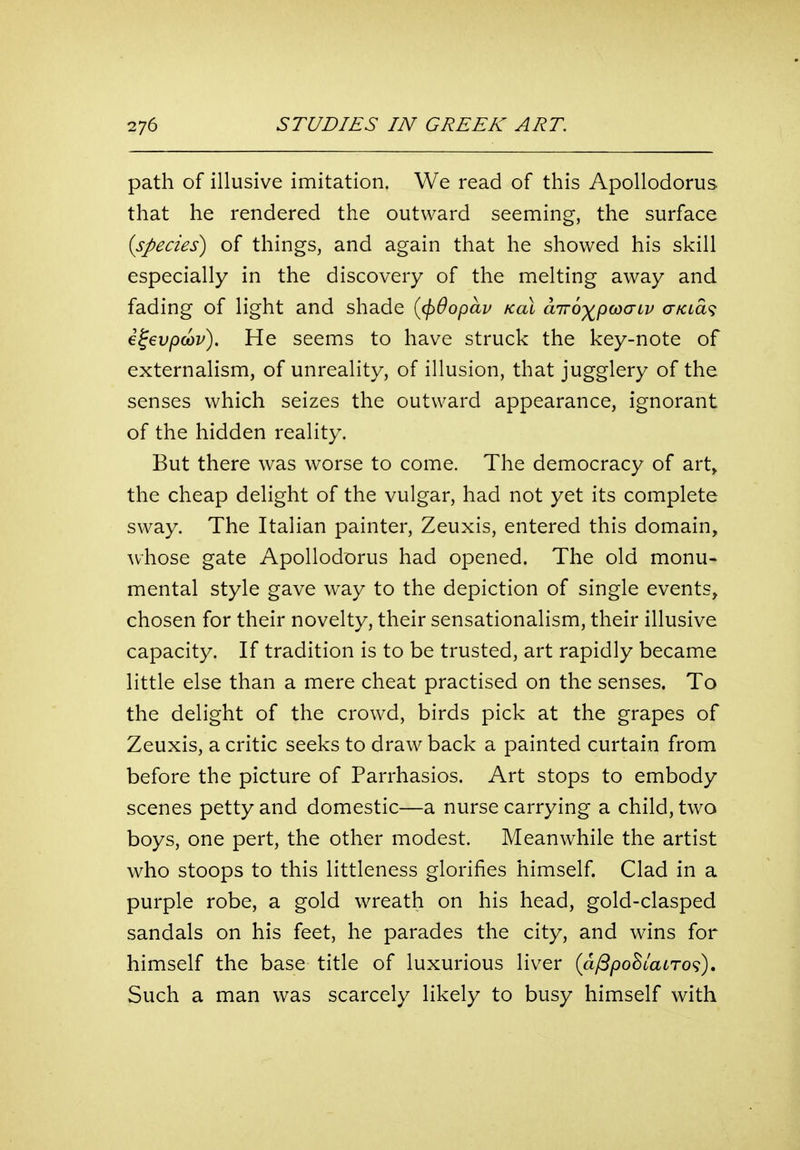 path of illusive imitation. We read of this Apollodorus that he rendered the outward seeming, the surface (species) of things, and again that he showed his skill especially in the discovery of the melting away and fading of light and shade ((f)6opap kol airo^pcoaiv aKLa^ i^evpcov). He seems to have struck the key-note of externalism, of unreality, of illusion, that jugglery of the senses which seizes the outward appearance, ignorant of the hidden reality. But there was worse to come. The democracy of art^ the cheap delight of the vulgar, had not yet its complete sway. The Italian painter, Zeuxis, entered this domain, whose gate Apollodorus had opened. The old monu- mental style gave way to the depiction of single events, chosen for their novelty, their sensationalism, their illusive capacity. If tradition is to be trusted, art rapidly became little else than a mere cheat practised on the senses. To the delight of the crowd, birds pick at the grapes of Zeuxis, a critic seeks to draw back a painted curtain from before the picture of Parrhasios. Art stops to embody scenes petty and domestic—a nurse carrying a child, two boys, one pert, the other modest. Meanwhile the artist who stoops to this littleness glorifies himself. Clad in a purple robe, a gold wreath on his head, gold-clasped sandals on his feet, he parades the city, and wins for himself the base title of luxurious liver {a^pohlaLTo<^), Such a man was scarcely likely to busy himself with