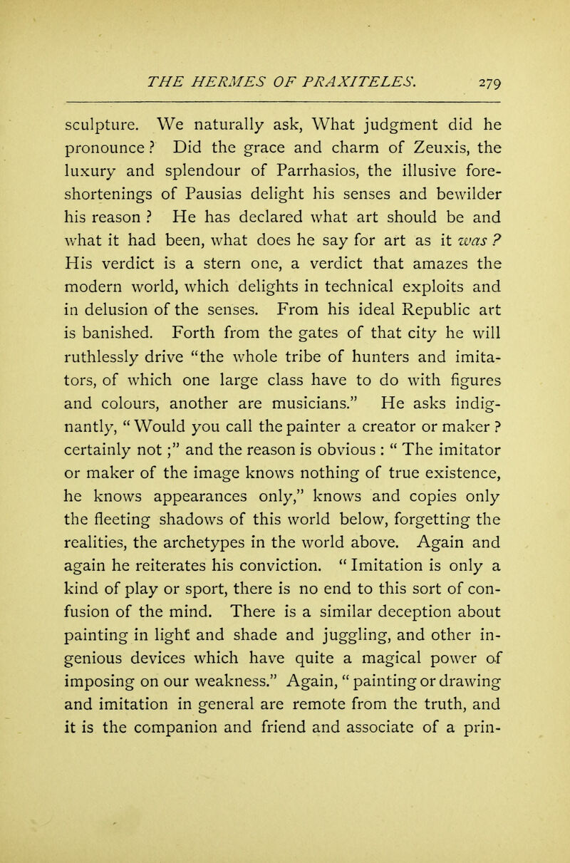 sculpture. We naturally ask, What judgment did he pronounce ? Did the grace and charm of Zeuxis, the luxury and splendour of Parrhasios, the illusive fore- shortenings of Pausias delight his senses and bewilder his reason ? He has declared what art should be and what it had been, what does he say for art as it was ? His verdict is a stern one, a verdict that amazes the modern world, which delights in technical exploits and in delusion of the senses. From his ideal Republic art is banished. Forth from the gates of that city he will ruthlessly drive the whole tribe of hunters and imita- tors, of which one large class have to do with figures and colours, another are musicians. He asks indig- nantly,  Would you call the painter a creator or maker ? certainly notand the reason is obvious :  The imitator or maker of the image knows nothing of true existence, he knows appearances only, knows and copies only the fleeting shadows of this world below, forgetting the realities, the archetypes in the world above. Again and again he reiterates his conviction.  Imitation is only a kind of play or sport, there is no end to this sort of con- fusion of the mind. There is a similar deception about painting in light and shade and juggling, and other in- genious devices which have quite a magical power of imposing on our weakness. Again,  painting or drawing and imitation in general are remote from the truth, and it is the companion and friend and associate of a prin-