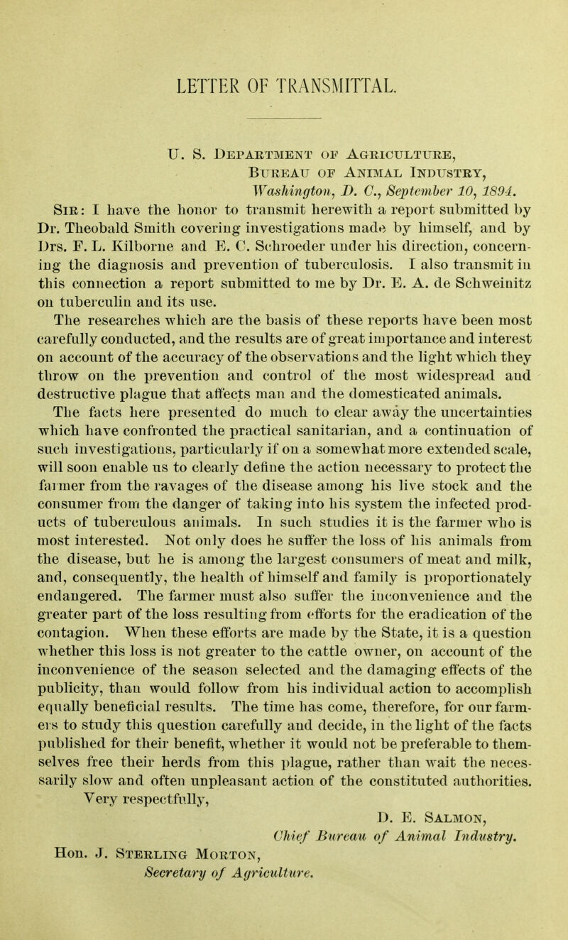 LETTER OF TRANSMirfAL U. S. Department of Agriculture, Bureau of Animal Industry, Washington, D. G.y September 10, 1894. Sir : I have the honor to transmit herewith a report submitted by Dr. Theobald Smith covering investigations made by himself, and by Drs. F. L. Kilborne and E. C. Schroeder under his direction^ concern- ing the diagnosis and prevention of tuberculosis. I also transmit in this connection a report submitted to me by Dr. E. A. de Schweinitz on tuberculin and its use. The researches which are the basis of these reports have been most carefully conducted, and the results are of great importance and interest on account of the accuracy of the observations and the light which they throw on the prevention and control of the most widespread and destructive plague that affects man and the domesticated animals. The facts here presented do much to clear away the uncertainties which have confronted the practical sanitarian, and a continuation of such investigations, particularly if on a somewhat more extended scale, will soon enable us to clearly define the action necessary to protect the farmer from the ravages of the disease among his live stock and the consumer from the danger of taking into his system the infected prod- ucts of tuberculous animals. In such studies it is the farmer who is most interested. Not only does he suffer the loss of his animals from the disease, but he is among the largest consumers of meat and milk, and, consequently, the health of himself and family is proportionately endangered. The farmer must also suffer the inconvenience and the greater part of the loss resulting from efforts for the eradication of the contagion. When these efforts are made by the State, it is a question whether this loss is not greater to the cattle owner, on account of the inconvenience of the season selected and the damaging effects of the publicity, than would follow from his individual action to accomplish equally beneficial results. The time has come, therefore, for our farm- ers to study this question carefully and decide, in the light of the facts published for their benefit, whether it would not be preferable to them- selves free their herds from this plague, rather than wait the neces- sarily slow and often unpleasant action of the constituted authorities. Very respectfully, D. E. Salmon, Chief Bureau of Animal Industry, Hon. J. Sterling Morton, Secretary of Agriculture.