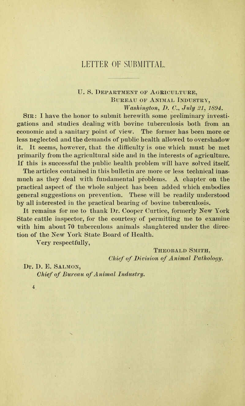 LETTER OF SUBMITTAL. U. S. Department of Agriculture, Bureau of Animal Industry, Washington, D. 6\, July 21, 1894. Sir : I have the honor to submit herewith some preliminary investi- gations and studies deaUng with bovine tuberculosis both from an economic and a sanitary point of view. The former has been more or less neglected and the demands of public health allowed to overshadow it. It seems, however, that the difficulty is one which must be met primarily from the agricultural side and in the interests of agriculture. If this is successful the iDublic health problem will have solved itself. The articles contained in this bulletin are more or less technical inas- much as they deal with fundamental problems. A chapter on the practical aspect of the whole subject has been added which embodies general suggestions on prevention. These will be readily understood by all interested in the practical bearing of bovine tuberculosis. It remains for me to thank Dr. Cooper Curtice, formerly New York State cattle inspector, for the courtesy of permitting me to examine with him about 70 tuberculous animals slaughtered under the direc- tion of the iTew York State Board of Health. Yery respectfully, Theobald Smith, Chief of Division of Animal Pathology. Dr. D. E. Salmon, Chief of Bureau of Animal Industry.