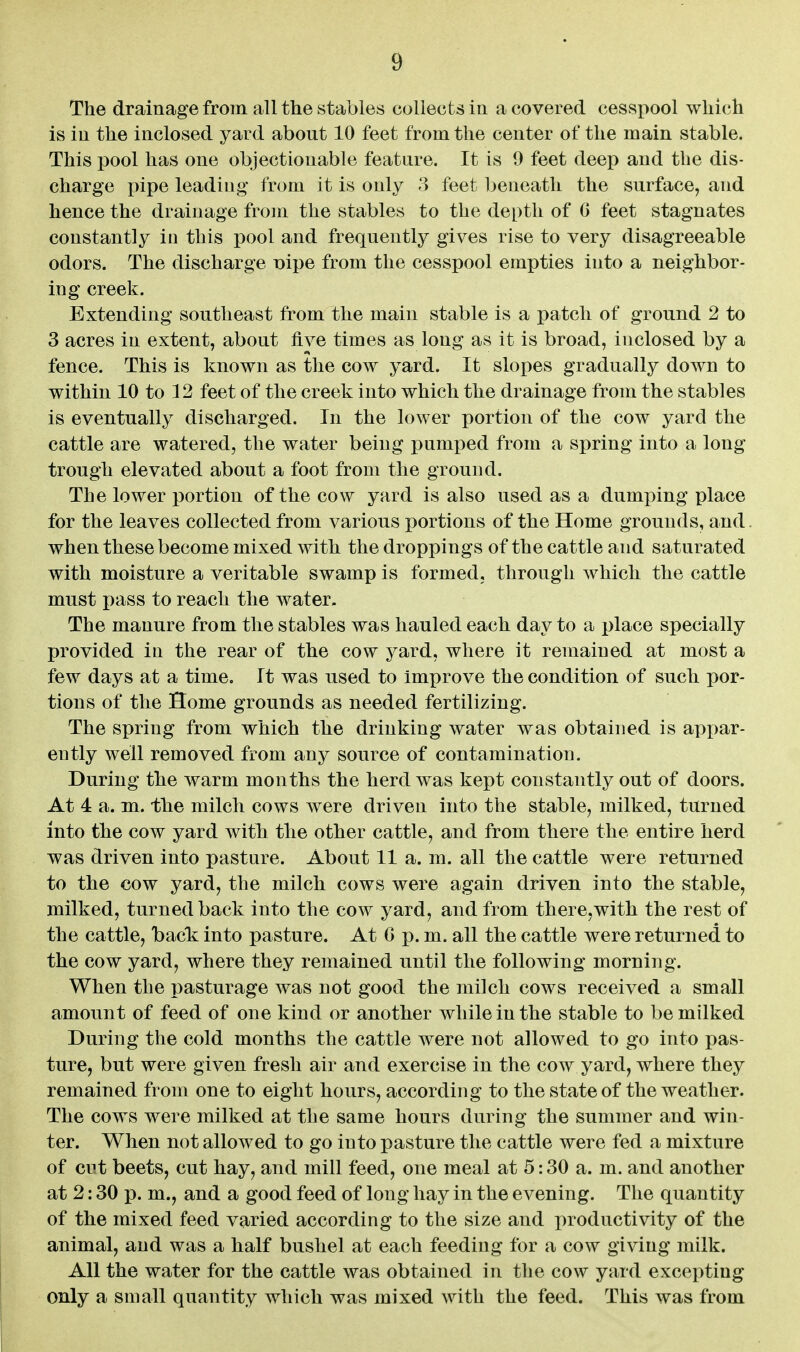 The drainage from all the stables collects in a covered cesspool which is in the inclosed yard about 10 feet from the center of the main stable. This pool has one objectionable feature. It is 9 feet deep and the dis- charge inpe leading from it is only 3 feet beneath the surface, and hence the drainage from the stables to the depth of 0 feet stagnates constantly in this pool and frequently gives rise to very disagreeable odors. The discharge nipe from the cesspool empties into a neighbor- ing creek. Extending southeast from the main stable is a patch of ground 2 to 3 acres in extent, about five times as long as it is broad, inclosed by a fence. This is known as tlie cow yard. It slopes gradually down to within 10 to 12 feet of the creek into which the drainage from the stables is eventually discharged. In the lower portion of the cow yard the cattle are watered, the water being ]3umped from a spring into a long trough elevated about a foot from the ground. The lower portion of the cow yard is also used as a dumping place for the leaves collected from various portions of the Home grounds, and when these become mixed with the droppings of the cattle and saturated with moisture a veritable swamp is formed, through which the cattle must pass to reach the water. The manure from the stables was hauled each day to a place specially provided in the rear of the cow yard, where it remained at most a few days at a time. It was used to improve the condition of such por- tions of the Home grounds as needed fertilizing. The spring from which the drinking water was obtained is apx)ar- ently well removed from any source of contamination. During the warm months the herd was kept constantly out of doors. At 4 a. m. the milch cows were driven into the stable, milked, turned into the cow yard with the other cattle, and from there the entire herd was driven into pasture. About 11 a. m. all the cattle were returned to the cow yard, the milch cows were again driven into the stable, milked, turned back into the cow yard, and from there,with the rest of the cattle, back: into pasture. At G p. m. all the cattle were returned to the cow yard, where they remained until the following morning. When the pasturage was not good the milch cows received a small amount of feed of one kind or another while in the stable to be milked During the cold months the cattle were not allowed to go into pas- ture, but were given fresh air and exercise in the cow yard, where they remained from one to eight hours, according to the state of the weather. The cows were milked at the same hours during the summer and win- ter. When not allowed to go into pasture the cattle were fed a mixture of cut beets, cut hay, and mill feed, one meal at 5:30 a. m. and another at 2:30 p. m., and a good feed of long hay in the evening. The quantity of the mixed feed varied according to the size and productivity of the animal, and was a half bushel at each feeding for a cow giving milk. All the water for the cattle was obtained in the cow yard excepting only a small quantity which was mixed with the feed. This was from