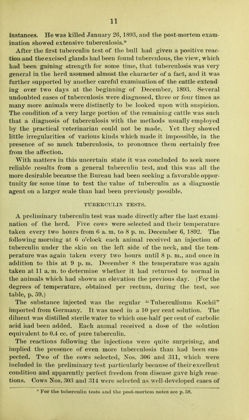 instances. He was killed January 26,1893, and the post-mortem exam- ination showed extensive tuberculosis.* After the first tuberculin test of the bull had given a positive reac- tion and the excised glands had been found tuberculous, the view, which had been gaining strength for some time, that tuberculosis was very general in the herd assumed almost the character af a fact, and it was further supported by another careful examination of the cattle extend- ing over two days at the beginning of December, 1893. Several undoubted cases of tuberculosis were diagnosed, three or four times as many more animals were distinctly to be looked upon with suspicion. The condition of a very large portion of the remaining cattle was such that a diagnosis of tuberculosis with the methods usually employed by the practical veterinarian could not be made. Yet they showed little irregularities of various kinds which made it impossible, in the presence of so much tuberculosis, to pronounce them certainly free from the affection. With matters in this uncertain state it was concluded to seek more reliable results from a general tubercuhn test, and this was all the more desirable because the Bureau had been seeking a favorable oppor- tunity for some time to test the value of tuberculin as a diagnostic agent on a larger scale than had been previously possible. TUBERCULIN TESTS. A preliminary tuberculin test was made directly after the last exami- nation of the herd. Five cows were selected and their temperature taken every two hours from 6 a. m. to 8 p. m. December 6, 1892. The following morning at 6 o'clock each animal received an injection of tuberculin under the skin on the left side of the neck, and the tem- perature was again taken every two hours until 8 ]}. m., and once in addition to this at 9 p. m. December 8 the temperature was again taken at 11 a.- m. to determine whether it had returned to normal in the animals which had shown an elevation the previous day. (For the degrees of temperature, obtained per rectum, during the test, see table, p. 59.) The substance injected was the regular ^' Tuberculinum Kocliii imported from Germany. It was used in a 10 per cent solution. The diluent was distilled sterile water to which one-half per cent of carbolic acid had been added. Each animal received a dose of the solution equivalent to 0.4 cc. of pure tuberculin. The reactions following the injections Avere quite surprising, and implied the presence of even more tuberculosis than liad been sus- pected. Two of the cows selected, Nos. 30G and 311, which were included in the preliminary test particularly because of their excellent condition and apparently perfect freedom from disease gave high reac- tions. Cows Nos. 303 and 314 were selected as well-developed cases of * For the tuberculiu tests and the post-mortem notes see p. 58.