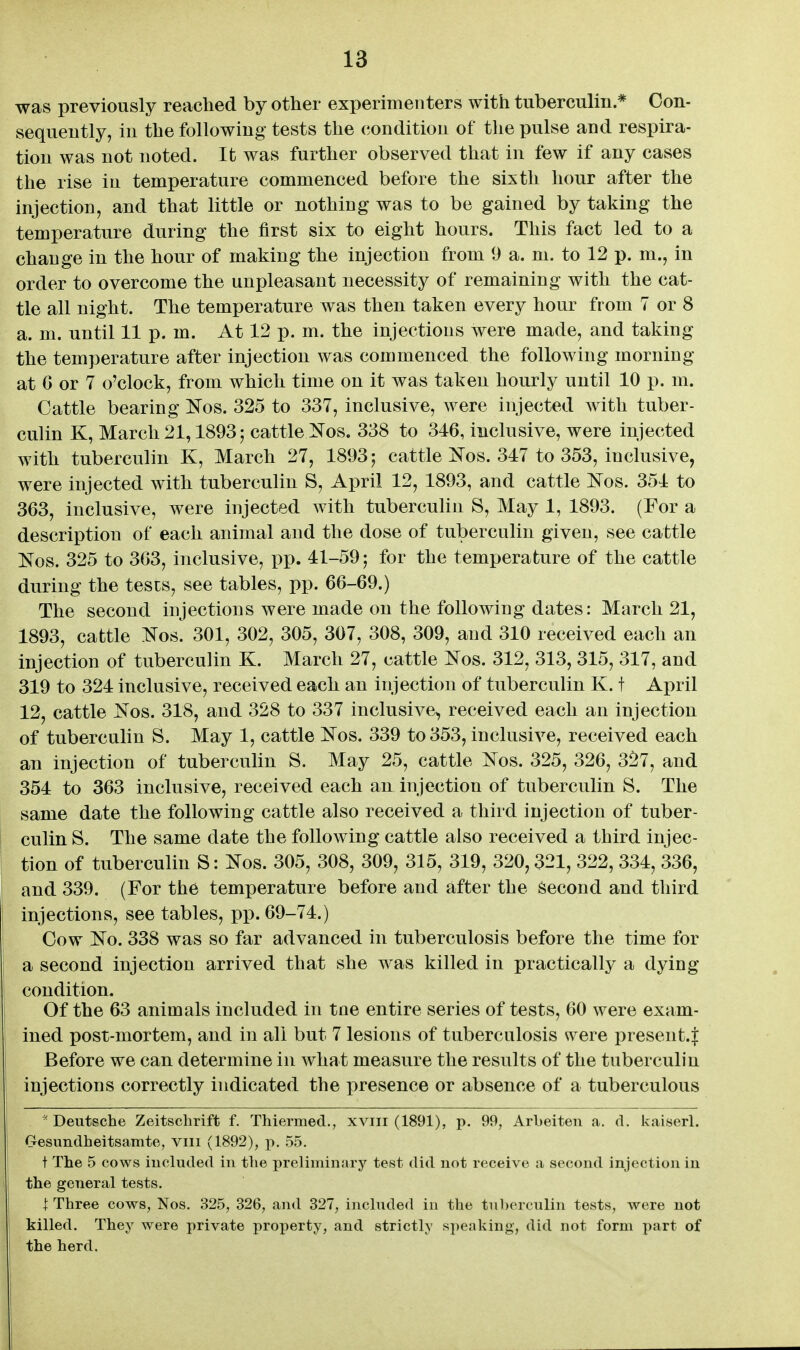 was previously reached by other experimenters with tuberculin* Con- sequently, in the following tests the (iondition of the pulse and respira- tion was not noted. It was further observed that in few if any cases the rise in temperature commenced before the sixth hour after the injection, and that little or nothing was to be gained by taking the temperature during the first six to eight hours. This fact led to a change in the hour of making the injection from 9 a. m. to 12 p. m., in order to overcome the unpleasant necessity of remaining with the cat- tle all night. The temperature was then taken every hour from 7 or 8 a. m. until 11 p. m. At 12 p. m. the injections were made, and taking the temperature after injection was commenced the following morning at G or 7 o'clock, from which time on it was taken hourly until 10 p. m. Cattle bearing Nos. 325 to 337, inclusive, were injected with tuber- culin K, March 21,1893; cattle i^os. 338 to 346, inclusive, were injected with tuberculin K, March 27, 1893; cattle i^os. 347 to 353, inclusive, were injected with tuberculin S, April 12, 1893, and cattle Nos. 354 to 363, inclusive, were injected with tuberculin S, May 1, 1893. (For a description of each animal and the dose of tuberculin given, see cattle Nos. 325 to 363, inclusive, pp. 41-59; for the temperature of the cattle during the tests, see tables, pp. 66-69.) The second injections were made on the following dates: March 21, 1893, cattle Nos! 301, 302, 305, 307, 308, 309, and 310 received each an injection of tuberculin K. March 27, cattle Kos. 312, 313, 315, 317, and 319 to 324 inclusive, received each an injection of tuberculin K. t April 12, cattle Nos. 318, and 328 to 337 inclusive, received each an injection of tuberculin S. May 1, cattle IS^os. 339 to 353, inclusive, received each an injection of tubercuUn S. May 25, cattle Kos. 325, 326, 3^7, and 354 to 363 inclusive, received each an injection of tuberculin S. The same date the following cattle also received a third injection of tuber- culin S. The same date the following cattle also received a third injec- tion of tuberculin S: l^os. 305, 308, 309, 315, 319, 320,321, 322, 334, 336, and 339. (For the temperature before and after the Second and third injections, see tables, pp. 69-74.) Cow i^o. 338 was so far advanced in tuberculosis before the time for a second injection arrived that she was killed in practically a dying condition. Of the 63 animals included in tue entire series of tests, 60 were exam- ined post-mortem, and in all but 7 lesions of tuberculosis were present.^ Before we can determine in what measure the results of the tuberculin injections correctly indicated the presence or absence of a tuberculous Deutsche Zeitschrift f. Thiermed., xviii (1891), p. 99, Arbeiten a. d. kaiserl. Gesimdheitsamte, viii (1892), p. 55. t The 5 cows included in the preliminary test did not receive a second injection in the general tests. t Three cows, Nos. 325, 326, and 327, included in the tul)erculin tests, were not killed. They were private property, and strictly speaking, did not form part of the herd.