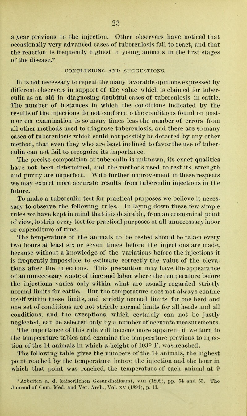 28 a year previous to the injectioTi. Other observers have noticed that occasionally very advanced cases of tuberculosis fail to react, and that the reaction is frequently highest in young animals in the first stages of the disease.* CONCLUSIONS AND SUGGESTIONS. It is not necessary to repeat the many favorable opinions expressed by different observers in support of the value which is claimed for tuber- culin as an aid in diagnosing doubtful cases of tuberculosis in cattle. The number of instances in which the conditions indicated by the results of the injections do not conform to the conditions found on post- mortem examination is so many times less the number of errors from all other methods used to diagnose tuberculosis, and there are so many cases of tuberculosis which could not possibly be detected by any other method, that even they who are least inclined to favor the use of tuber- culin can not fail to recognize its importance. The precise composition of tuberculin is unknown, its exact qualities have not been determined, and the methods used to test its strength and purity are imperfect. With further improvement in these respects we may expect more accurate results from tuberculin injections in tlie future. To make a tuberculin test for practical purposes we believe it neces- sary to observe the following rules. In laying down these few simple rules we have kept in mind that it is desirable, from an economical point of view, to strip every test for practical purposes of all unnecessary labor or expenditure of time. The temperature of the animals to be tested should be taken every two hours at least six or seven times before the injections are made, because without a knowledge of the variations before the injections it is frequently impossible to estimate correctly the value of the eleva- tions after the injections. This precaution may have the appearance of an unnecessary waste of time and labor where the temperature before the injections varies only within what are usually regarded strictly normal limits for cattle. But the temperature does not always confine itself within these limits, and strictly normal limits for one herd and one set of conditions are not strictly normal limits for all herds and all conditions, and the exceptions, which certainly can not be justly neglected, can be selected only by a number of accurate measurements. The imi^ortance of this rule will become more apparent if we turn to the temperature tables and examine the temperature i)revious to injec- tion of the 14 animals in which a height of 103° F. was reached. The following table gives the numbers of the 14 animals, the highest point reached by the temperature before the injection and the hour in which that point was reached, the temperature of each animal at 9 *Arbeiten a. d. kaiserliclien Gesundlieitsamt, viii (1892), pp. 54 and 55. The