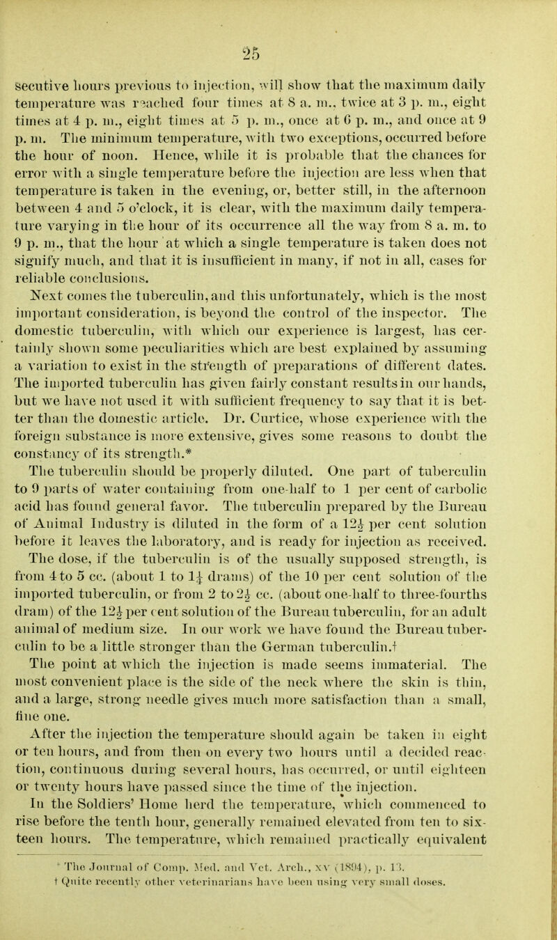 feecutive liours previous to injection, •vill sliow tliat the maximum daily temperature was readied four times at 8 a. m., twice at 3 p. m., eight times at 4 j). m., eight times at 5 p. m., once at G p. m., and once at 9 p. m. The minimum temperature, with two exceptions, occurred before the hour of noon. Hence, while it is probable that the chances for error with a single temperature before the injection are less when that temperature is taken in the evening, or, better still, in the afternoon between 4 and 5 o'clock, it is clear, with the maximum daily temi)era- ture varying in the hour of its occurrence all the way from 8 a. m. to 9 p, m., that the hour at which a single temperature is taken does not signify much, and that it is insufficient in many, if not in all, cases for reliable conclusions. Next comes the tuberculin, and this unfortunately, which is the most important consideration, is beyond the control of the inspector. The domestic tuberculin, with which our exx)erience is largest, has cer- tainly shown some peculiarities which are best explained by assuming a variation to exist in the strength of preparations of different dates. The imported tuberculin has given fairly constant results in our hands, but w^e have not used it with sufficient frequency to say that it is bet- ter than the domestic article. Dr. Curtice, Avhose experience with the foreign substance is more extensive, gives some reasons to doubt the constancy of its strength.* The tuberculin should be xnoi)erly diluted. One part of tuberculin to 9 parts of water containing from one-half to 1 per cent of carbolic acid has found geiieral favor. The tuberculin prepared by the Bureau of Animal Industry is diluted in the form of a 12^ per cent solution before it leaves the laboratory, and is ready for injection as received. The dose, if the tuberculin is of the usually supposed strength, is from 4 to 5 cc. (about 1 to 1^ drams) of the 10 i^er cent solution of the imported tuberculin, or from 2 to 2 J cc. (about one-half to three-fourths dram) of the 12J per cent solution of the Bureau tuberculin, for an adult animal of medium size. In our work Ave have found the Bureau tuber- culin to be a little stronger than the German tuberculin.! The point at which the injection is made seems immaterial. The most convenient place is the side of the neck where the skin is thin, and a large, strong needle gives much more satisfaction than a small, tine one. After the injection the temperature should again be taken in eight or ten hours, and from then on every two hours until a decided reac- tion, continuous during several hours, has occurred, or until eighteen or twenty hours have passed since the time of the injection. In the Soldiers' Home herd the temperature, which commenced to rise before the tenth hour, generally remained elevated from ten to six- teen hours. The temperature, which remained practically equivalent  The Journal of Comp. >.!(m1. and Vet. Arcli., x\' (1<S94), p. 1). t Quito recently other ^'et('rinarian.s have heen nsin<>- very small doses.