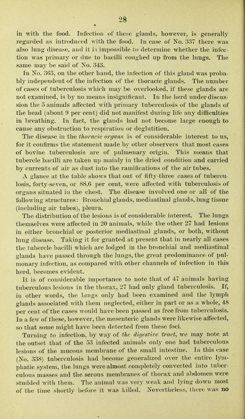 in with the food. Infection of these glauds, however^ is generally regarded as introduced with the food. In case of No. 337 there was also lung disease^ and it U impossible to determine whether the infec- tion was primary or due to bacilli coughed up from the lungs. The same may be said of 'No. 343. In No. 363, on the other hand, the infection of this gland was proba- bly independent of the infection of the thoracic glands. The number of cases of tuberculosis which may be overlooked, if these glands are not examined, is by no jneans insignificant. In the herd under discus- sion the 5 animals affected with primary tuberculosis of the glands of the head (about 9 per cent) did not manifest during life any difficulties in breathing. In fact, the glands had not become large enough to cause any obstruction to respiration or deglutition. The disease in the thoracic organs is of considerable interest to us, for it confirms the statement made by other observers that most cases of bovine tuberculosis are of pulmonary origin. This means that tubercle bacilli are taken up mainly in the dried condition and carried by currents of air as dust into the ramifications of the air tubes. A glance at the table shows that out of fifty-three cases of tubercu- losis, forty-seven, or 88.6 per cent, were affected with tuberculosis of organs situated in the chest. The disease involved one or all of the following structures: Bronchial glands, mediastinal glands, lung tissue (including air tubes), pleura. The distribution of the lesions is of considerable interest. The lungs themselves were affected in 20 animals, while the other 27 had lesions in either bronchial or posterior mediastinal glands, or both, without lung disease. Taking it for granted at present that in nearly all cases the tubercle bacilli which are lodged in the bronchial and mediastinal glands have passed through the lungs, the great predominance of pul- monary infection, as compared witli other channels of infection in this herd, becomes evident. It is of considerable importance to note that of 47 animals having tuberculous lesions in the thorax, 27 had only gland tuberculosis. If, in other words, the langs only had been examined and the lymph glands associated with them neglected, either in part or as a whole, 48 per cent of the cases would have been passed as free from tuberculosis. In a few of these, however, the mesenteric glands were likewise affected, so that some might have been detected from these foci. Turning to infection, by way of the digestive tract, we may note at the outset that of the 53 infected animals only one had tuberculous lesions of the mucous membrane of the small intestine. In this case (No. 338) tuberculosis had become generalized over the entire lym- phatic system, the lungs were almost completely converted into tuber- culous masses and the serous membranes of thorax and abdomen were studded with them. Tlie animal was very weak and lying down most of the time shortly before it was killed. Nevertheless, there was no