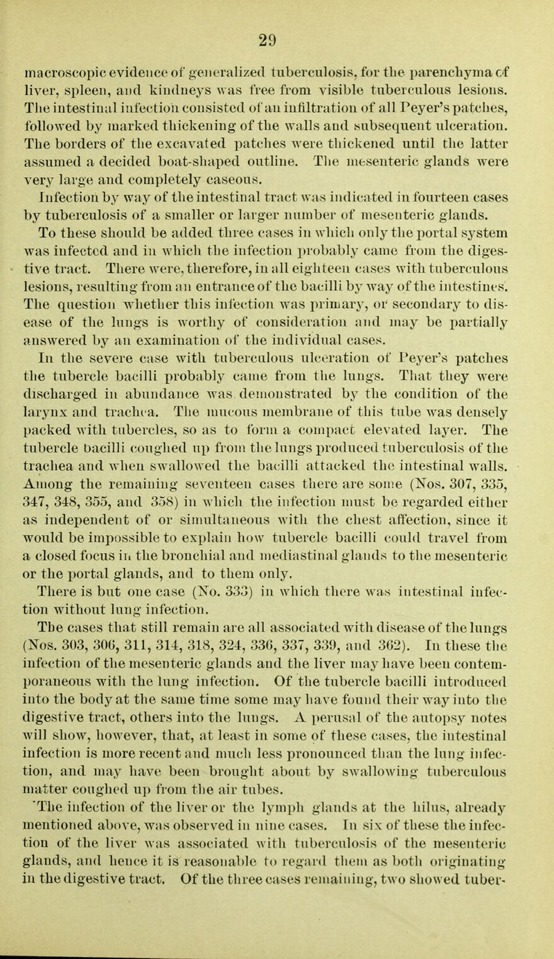 macroscopic evidence of generalized tuberculosis, for tbe parenchyma cf liver, si:>leeii, and kiiulneys ^yas free from visible tuberculous lesions. The intestinal infection consisted of au intiltration of all Peyer's patches, followed by marked thickening of the walls and subsequent ulceration. The borders of the excavated patches were thickened until the latter assumed a decided boat-shaped outline. The mesenteric glands were very large and completely caseous. Infection by way of the intestinal tract was indicated in fourteen cases by tuberculosis of a smaller or larger number of mesenteric glands. To these should be added three cases in which only the portal system was infected and in which the infection probably came from the diges- tive tract. There Avere, therefore, in all eighteen cases with tuberculous lesions, resulting from an entrance of the bacilli by way of the intestines. The question whether this infection was primary, or secondary to dis- ease of the lungs is worthy of consideration and may be partially answered by an examination of the individual cases. In the severe case with tubercalous ulceration of Peyer's patches the tubercle bacilli probably came from the lungs. That they were discharged in abundance Avas demonstrated b}^ the condition of the larynx and trachea. The mucous membrane of this tube was densely packed with tubercles, so as to form a comi)act elevated layer. The tubercle bacilli coughed up from the lungs produced tuberculosis of the trachea and when swallowed the bacilli attacked the intestinal walls. Among the remaining seventeen cases there are some (Nos. 307, 335, 347, 348, 355, and 358) in which the infection must be regarded either as independent of or simultaneous with the chest affection, since it would be impossible to explain how tubercle bacilli could travel from a closed focus in the bronchial and mediastinal glands to the mesenteric or the i)ortal glands, and to them only. There is but one case (No. 333) in which there was intestinal infec- tion without lung infection. The cases that still remain are all associated with disease of the lungs (Nos. 303, 30G, 311, 314, 318, 324, 330, 337, 339, and 302). In these the infection of the mesenteric glands and the liver may have been contem- poraneous with the lung infection. Of the tubercle bacilli introduced into the body at the same time some may have found their way into the digestive tract, others into the lungs. A perusal of the autopsy notes will show, however, that, at least in some of these cases, the intestinal infection is more recent and much less pronounced than the lung infec- tion, and may have been brought about by swallowing tuberculous matter coughed up from the air tubes. 'The infection of the liver or the lymph glands at the hilus, already mentioned above, was observed in nine cases. In six of these the infec- tion of the liver was associated with tuberculosis of the mesenteric glands, and hence it is reasonable to regard them as both originating in the digestive tract. Of the three cases remaining, two showed tuber-