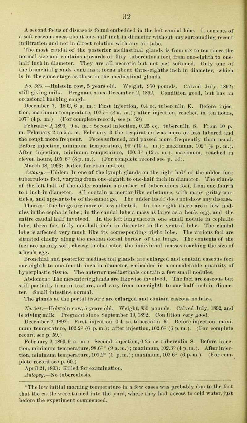 A second focus of disease is found embedded in the left candal lobe. It consists of a soft caseous mass about one-half inch in diameter without auy surrounding- recent infiltration and not in direct relation with any air tube. The most caudal of the posterior mediastinal glands is from six to ten times the normal size and contains upwards of fifty tuberculous foci, from one-eighth to one- half inch in diameter. They are all necrotic but not yet softened. Only one of the bronchial glands contains a focus about three-eighths inch in diameter, which is in the same stage as those in the mediastinal glands. ^^0. <?C5. —Holstein cow, 5 years old. Weight, 950 pounds. Calved July, 1892; still giving milk. Pregnant since December 2, 1892. Condition good, but has an occasional hacking cough. December 7, 1892, 6 a. m.: First injection, 0.1 cc. tuberculin K. Before injec- tion, maximum temperature, 102.5^ (8 a. m,)j after injection, reached in ten hours, 107^ (4 p. m.). (For complete record, seep. 59). February 2,1893, 9 a. m. : Second injection, 0. 25 cc. tuberculin S. From 10 p. m. February 2 to 5 a. m. February 3 the respiration was more or less labored aud the cough more frequent. Feces softened, and passed more frequently than usual. Before injection^ minimum temperature, 99^(10 a. m.); maximum, 102^ (4 j^.m.}. After injection, minimum temperature, 100.3^ (12 a.m.); maximum, reached in eleven hours, 105.6° (8p. m.). (For complete record see p. 30). March 18, 1993: Killed for examination. Autopsy.—Udder: In one of the lymph glands on the right half of the udder four tuberculous foci, varying from one-eighth to one-half inch in diameter. The glands of the left half of the udder contain a number of tuberculous foci, from one-fourth to 1 inch in diameter. All contain a mortar-like substance, with many gritty par- ticles, and appear to be of the same age. The udder itsel f does not show any disease. Thorax: The lungs are more or less affected. In the right there are a few nod- ules in the cephalic lobe; in the caudal lobe a mass as large as a hen's egg, and the entire caudal half involved. In the left lung there is one small nodule in cephalic lobe, three foci fully one-half inch in diameter in the ventral lobe. The caudal lobe is affected very much like its corresponding right lobe. The various foci are situated chiefly along the median dorsal border of the lungs. The contents of the foci are mainly soft, cheesy in character, the individual masses reaching the size of a hen's egg. Bronchial and posterior mediastinal glands are enlarged and contain caseous foci one-eighth to one-fourth inch in diameter, embedded in a considerable quantity of hyperplastic tissue. The anterior mediastinals contain a few snuill nodules. Abdomen: The mesenteric glands are likewise involved. The foci are caseous but still partially firm in texture, and vary from one-eighth to one-half inch in diame- ter. Small intestine normal. The glands at the portal fissure areerflarged and contain caseous nodules. No. 304.—Holstein cow, 5 years old. Weight, 850 pounds. Calved July, 1892, and is giving milk. Pregnant since September 19,1892. Condition very good. December 7, 1892: First injection, 0.4 cc, tuberculin K. Before injection, maxi- mum temperature, 102.2° (6 p.m.); after injection, 102.6° (6 p.m.). (For complete record see p. 59.) February 2,1893, 9 a. m.: Second injection, 0.25 cc. tuberculin S. Before injec- tion, minimum temperature, 98.6°* (9 a. m.); maximum, 102.3° (4 p. m.). After injec- tion, minimum temperature, 101.2° (1 p. m.); maximum, 102.6° (6 p. m.). (For com- plete record see p. 60.) April 21,1893: Killed for examination. Autopsy.—No tuberculosis. * The low initial morning temperature in a few cases was probably due to the fact that the cattle were turned into the yard, where they had access to cold water, just before the experiment commenced.