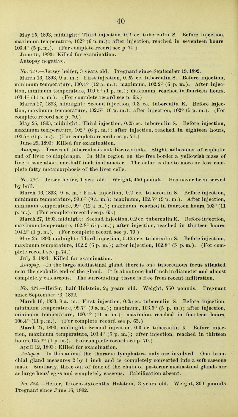 May 25, 1893, midnight: Third injection, 0.2 cc, tuberculin S. Before injection, maximum temperature, 102° (6 p.m.); after injection, reached in seventeen hours, 103.4° (5 p. m.). (For complete record see p. 7-1.) June 15, 1893: Killed for examination. Autopsy negative. No. 321.—Jersey heifer, 3 years old. Pregnant since September 19,1892. March 16, 1893, 9 a. m.: First injection, 0.25 cc. tuberculin S. Before injection, minimum temperature, 100.4° (12 a. m.); maximum, 102.2° (6 p. m.). After injec- tion, minimum temperature, 100.8° (1 p. m.); maximum, reached in fourteen hours, 103.4° (11 p. m.). (For complete record see p. 65.) March 27, 1893, midnight: Second injection, 0.3 cc. tuberculin K. Before injec- tion, maximum temperature, 102.5° (6 p. ra.); after injection, 102° (5 p. m.). (For complete record see p. 70.) May 25, 1893, midnight: Third injection, 0.25 cc. tuberculin S. Before injection, maximum temperature, 102° (6 i). m.); after injection, reached in eighteen hours, 102.7° (6 p. m.). (For complete record see p. 74.) June 29,1893: Killed for examination. Autopsy.—Traces of tuberculosis not discoverable. Slight adhesions of cephalic end of liver to diaphragm. In this region on the free border a yellowish mass of liver tissue about one-half inch in diameter. The color is due to more or less com- plete fatty metamorphosis of the liver cells. No. 323.—Jersey heifer, 1 year old. Weight, 450 pounds. Has never been served by bull. March 16,1893, 9 a. m.: First injection, 0.2 cc. tuberculin S. Before injection, minimum temperature, 99.6° (9 a. m.); maximum, 102.5° (9 p. m.). After injection, minimum temperature, 99° (12 a. m.); maximum, reached in fourteen hours, 103° (11 p. ra.). (For complete record seep. 65.) March 27, 1893, midnight: Second injection, 0.2 cc. tuberculin K. Before injection, maximum temperature, 102.8° (5 p.m.); after injection, reached in thirteen hours, 104.2° (1 p. m.). (For com^ilete record see p. 70.) May 25,1893, midnight: Third injection, 0.125 cc. tuberculin S. Before injection, maximum temperature, 102.2 (6 p. m.); after injection, 102.8° (5 p.m.). (For com- plete record see p. 74.) July 3,1893: Killed for examination. Autopsy.—In the large mediastinal gland there is one tuberculous focus situated near the cephalic end of the gland. It is about one-half inch in diameter and almost completely calcareous. The snrrounding tissue is free from recent infiltration. No. 323.—Heifer, half Holstein, 2^ years old. Weight, 750 pounds. Pregnant since September 26, 1892. March 16, 1893, 9 a. m.: First injection, 0.25 cc. tuberculin S. Before injection, minimum temperature, 99.7° (9 a.m.); maximum, 103.5° (5 p. m.); after injection, minimum temperature, 100.4° (11 a. m.); maximum, reached in fourteen hours, 106.4° (11 p. m.). (For complete record see p. 65.) March 27, 1893, midnight: Second injection, 0.3 cc. tuberculin K. Before injec- tion, maximum temperature, 103.4° (5 p. m.); after injection, reached in thirteen hours, 105.2° (1 p. m.). For complete record see p. 70.) April 12, 1893: Killed for examination. Autopsy.—In this animal the thoracic lymjihatics only are involved. One bron- chial gland measures 2 by 1 inch and is completely converted into a soft caseous mass. Similarly, three out of four of the chain of posterior mediastinal glands are as large hens' eggs and completely caseous. Calcification absent. No. 324.—Heifer, fifteen-sixteenths Holstein, 3 years old. Weight, 800 pounds; Pregnant since June 16, 1892.