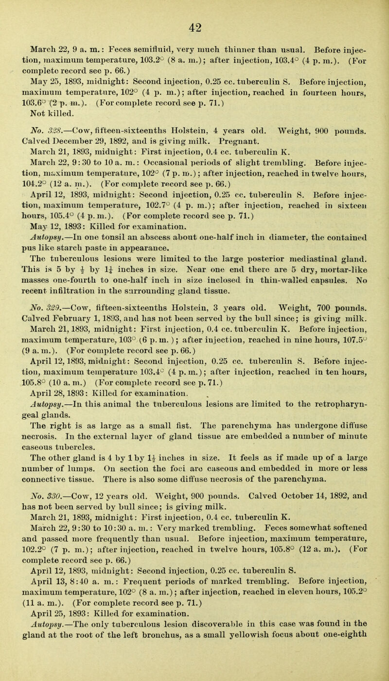 March 22, 9 a. m.: Feces semifluid, very much thinner than usual. Before injec- tion, maximum temperature, 103.2^ (8 a. m.); after injection, 103.4° (4 p. m.). (For complete record see p. 66.) May 25, 1893, midnight: Second injection, 0.25 cc. tuberculin S. Before injection, maximum temperature, 102° (4 p. m.); after injection, reached in fourteen hours, 103.6° (2 p. m.). (For complete record see p. 71.) Not killed. No. 328.—Cow, fifteen-sixteenths Holstein, 4 years old. Weight, 900 pounds. Calved December 29, 1892, and is giving milk. Pregnant. March 21, 1893, midnight: First injection, 0.4 cc. tuberculin K. March 22, 9: 30 to 10 a. m.: Occasional periods of slight trembling. Before injec- tion, mi^ximum temperature, 102° (7 p. m.); after injection, reached in twelve hours, 104.2° (12 a. m.). (For complete record see p. 66.) April 12, 1893, midnight: Second injection, 0.25 cc. tuberculin S. Before injec- tion, maximum temperature, 102.7° (4 p. m.); after injection, reached in sixteen hours, 105.4° (4 p.m.). (For complete record see p. 71.) May 12, 1893: Killed for examination. Autopsy.—In one tonsil an abscess about one-half inch in diameter, the contained pus like starch paste in appearance. The tuberculous lesions were limited to the large posterior mediastinal gland. This is 5 by I by li inches in size. Near one end there are 5 dry, mortar-like masses one-fourth to one-half inch in size inclosed in thin-walled capsules. No recent infiltration in the surrounding gland tissue. No. 329.—Cow, fifteen-sixteenths Holstein, 3 years old. Weight, 700 pounds. Calved February 1, 1893, and has not been served by the bull since; is giving milk. March 21,1893, midnight: First injection, 0.4 cc. tuberculin K. Before injection, maximum temperature, 103° (6 p. m.); after injection, reached in nine hours, 107.5° (9 a. m.). (For complete record see p. 66.) April 12,1893, midnight: Second injection, 0.25 cc. tuberculin S. Before injec- tion, maximum temperature 103.4° (4 p.m.); after injection, reached in ten hours, 105.8° (10 a. m.) (For complete record see p. 71.) April 28,1893: Killed for examination. Autopsy.—In this animal the tuberculous lesions are limited to the retropharyn- geal glands. The right is as large as a small fist. The parenchyma has undergone diffuse necrosis. In the external layer of gland tissue are embedded a number of minute caseous tubercles. The other gland is 4 by 1 by 1^ inches in size. It feels as if made up of a large number of lumps. On section the foci arc caseous and embedded in more or less connective tissue. There is also some diffuse necrosis of the parenchyma. No. 330.—Cow, 12 years old. Weight, 900 pounds. Calved October 14, 1892, and has not been served by bull since; is giving milk. March 21, 1893, midnight: First injection, 0.4 cc. tuberculin K, March 22, 9:30 to 10:30 a. ni.: Very marked trembling. Feces somewhat softened and passed more frequently than usual. Before injection, maximum temperature, 102.2° (7 p. m.); after injection, reached in twelve hours, 105.8° (12 a.m.). (For complete record see p. 66.) April 12, 1893, midnight: Second injection, 0.25 cc. tuberculin S. April 13, 8:40 a. m.: Frequent periods of marked trembling. Before injection, maximum temperature, 102° (8 a. m.); after injection, reached in eleven hours, 105.2° (11 a. m.). (For complete record see p. 71.) April 25, 1893: Killed for examination. Autopsy.—The only tuberculous lesion discoverable in this case was found in the gland at the root of the left bronchus, as a small yellowish focus about one-eighth