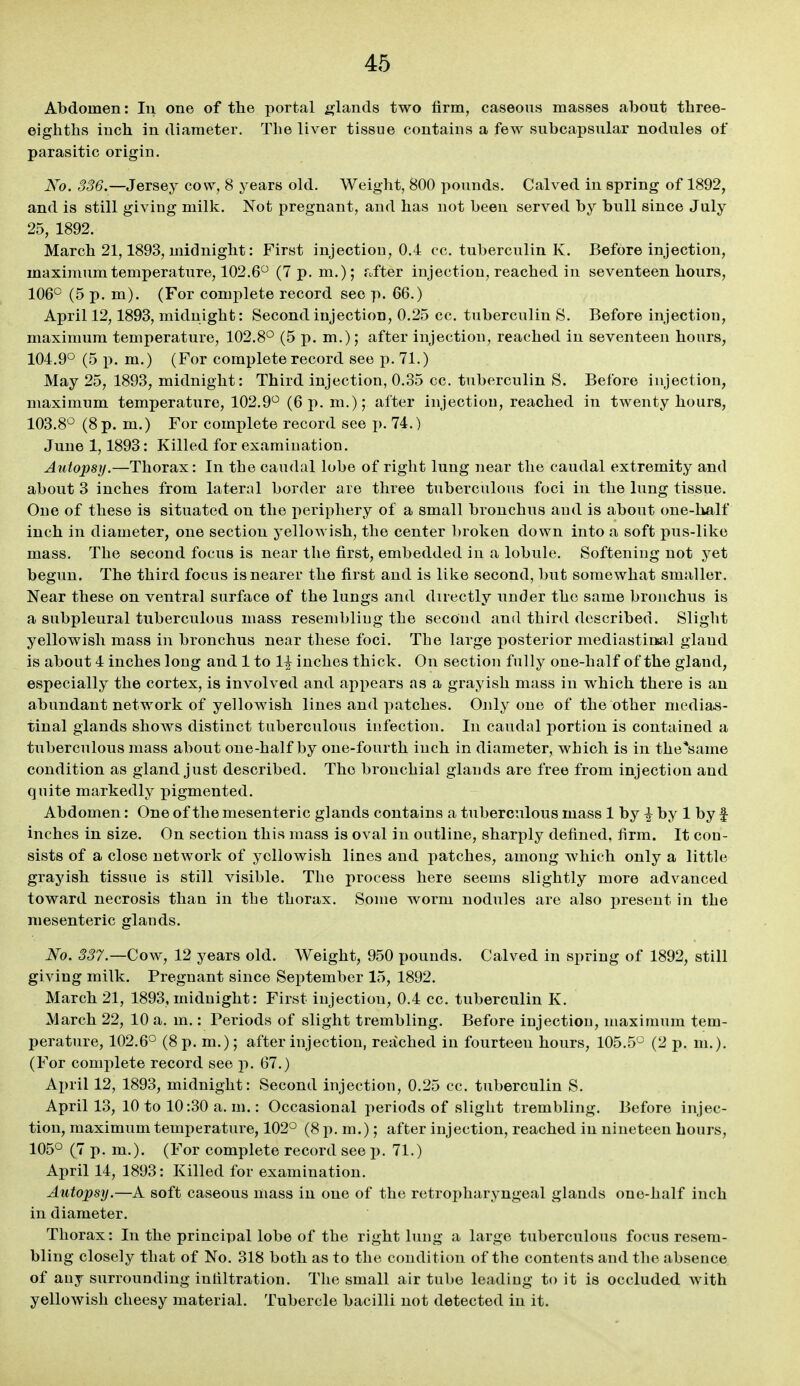 Abdomen: In one of tlie portal glands two firm, caseous masses about three- eighths inch in diameter. The liver tissue contains a few subcapsular nodules of parasitic origin. No. 336.—Jersey cow, 8 years old. Weight, 800 pounds. Calved in spring of 1892, and is still giving milk. Not pregnant, and has not been served by bull since July 25, 1892. March 21,1893, midnight: First injection, 0.4 cc. tuberculin K. Before injection, maximum temperature, 102.6 (7 p. m.); rafter injection, reached in seventeen hours, 106° (5 p. m). (For complete record see p. 66.) April 12,1893, midnight: Second injection, 0.25 cc. tuberculin S. Before injection, maximum temperature, 102.8° (5 p.m.); after injection, reached in seventeen hours, 104.9° (5 p. m.) (For complete record see p. 71.) May 25, 1893, midnight: Third injection, 0.35 cc. tuberculin S. Before injection, maximum temperature, 102.9° (6 p. m.); after injectiou, reached in twenty hours, 103.8° (8 p. m.) For complete record see p. 74.) June 1,1893: Killed for examination. Autopsy.—Thorax: In the caudal lobe of right lung near the caudal extremity and about 3 inches from lateral border are three tuberculous foci in the lung tissue. One of these is situated on the periphery of a small bronchus and is about one-half inch in diameter, one section yellowish, the center broken down into a soft pus-like mass. The second focus is near the first, embedded in a lobule. Softening not yet begun. The third focus is nearer the first and is like second, but somewhat smaller. Near these on ventral surface of the lungs and directly nnder the same bronchus is a subpleural tuberculous mass resembliug the second and third described. Slight yellowish mass in bronchus near these foci. The large posterior mediastinal gland is about 4 inches long and 1 to 1| inches thick. On section fully one-half of the gland, especially the cortex, is involved and appears as a grayish mass in which there is an abundant network of yellowish lines and patches. Only one of the other medias- tinal glands shows distinct tuberculous infection. In caudal portion is contained a tuberculous mass about one-half by one-fourth inch in diameter, which is in the^'same condition as gland just described. The bronchial glands are free from injectiou and quite markedly pigmented. Abdomen: One of the mesenteric glands contains a tuberculous mass 1 by ^ by 1 by f inches in size. On section this mass is oval in outline, sharply defined, firm. It con- sists of a close network of yellowish lines and patches, among which only a little grayish tissue is still visible. The process here seems slightly more advanced toward necrosis than in the thorax. Some worm nodules are also present in the mesenteric glands. No. 337.—Cow, 12 years old. Weight, 950 pounds. Calved in spring of 1892, still giving milk. Pregnant since September 15, 1892. March 21, 1893, midnight: First injection, 0.4 cc. tuberculin K. March 22, 10 a. m.: Periods of slight trembling. Before injectiou, maximum tem- perature, 102.6° (8 p. m.); after injection, reached in fourteen hours, 105.5° (2 p. m.). (For complete record see p. 67.) April 12, 1893, midnight: Second injection, 0.25 cc. tuberculin S, April 13, 10 to 10:30 a. m.: Occasional periods of slight trembling. Before injec- tion, maximum temperature, 102° (8 p.m.); after injection, reached in nineteen hours, 105° (7 p. m.), (For complete record see p. 71.) April 14, 1893: Killed for examination. Autopsy.—A soft caseous mass in one of the retropharyngeal glands one-half inch in diameter. Thorax: In the principal lobe of the right lung a large tuberculous focus resem- bling closely that of No. 318 both as to the condition of the contents and the absence of any surrounding infiltration. The small air tube leading to it is occluded with yellowish cheesy material. Tubercle bacilli not detected in it.