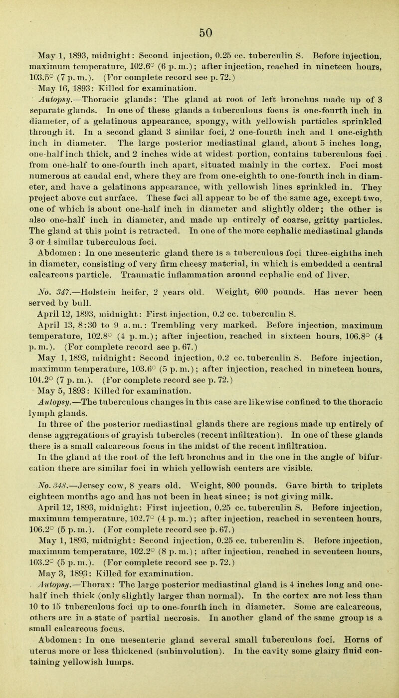 May 1, 1893, midnight: Second injection, 0.25 cc. tuberculin S. Before injection, maximum temperature, 102.6° (6 p.m.); after injection, reached in nineteen hours, 103.5° (7 p. m.). (For complete record see p. 72.) May 16, 1893: Killed for examination. Autopsy.—Thoracic glands: The gland at root of left bronchus made up of 3 separate glands. In one of these glands a tuberculous focus is one-fourth inch in diameter, of a gelatinous appearance, spongy, with yellowish particles sprinkled through it. In a second gland 3 similar foci, 2 one-fourth inch and 1 one-eighth inch in diameter. The large posterior mediastinal gland, about 5 inches long, one-half inch thick, and 2 inches wide at widest portion, contains tuberculous foci from one-half to one-fourth inch apart, situated mainly in the cortex. Foci most numerous at caudal end, where they are from one-eighth to one-fourth inch in diam- eter, and have a gelatinous appearance, with yellowish lines sprinkled in. They project above cut surface. These feci all appear to bo of the same age, except two, one of which is about one-half inch in diameter and slightly older; the other is also one-half inch in diameter, and made up entirely of coarse, gritty particles. The gland at this point is retracted. In one of the more cephalic mediastinal glands 3 or 4 similar tuberculous foci. Abdomen : In one mesenteric gland there is a tuberculous foci three-eighths inch in diameter, consisting of very firm cheesy material, in which is embedded a central calcareous particle. Traumatic inflammation around cephalic end of liver. No. 347.—Holstein heifer, 2 years old. Weight, 600 pounds. Has never been served by bull. April 12, 1893, midnight: First injection, 0.2 cc. tuberculin S. April 13, 8:30 to 9 a.m.: Trembling very marked. Before injection, maximum temperature, 102.8° (4 p.m.); after injection, reached in sixteen hours, 106.8^ (4 p. m.). (For complete record see p. 67.) May 1,1893, midnight: Second injection, 0.2 cc. tuberculin S. Before injection, maximum temperature, 103.6° (5 p.m.); after injection, reached in nineteen hours, 104.2° (7 p. m.). (For complete record see j). 72.) May 5, 1893: Killed for examination. Autopsy.—The tuberculous changes in this case are likewise confined to the thoracic lymph glands. In three of the posterior mediastinal glands there are regions made up entirely of dense aggregations of grayish tubercles (recent infiltration). In one of these glands there is a small calcareous focus in the midst of the recent infiltration. In the gland at the root of the left bronchus and in the one in the angle of bifur- cation there are similar foci in which yellowish centers are visible. No.S48.—Jersey cow, 8 years old. Weight, 800 pounds. Gave birth to triplets eighteen months ago and has not been in heat since; is not giving milk. April 12, 1893, midnight: First injection, 0.25 cc. tuberculin S. Before injection, maximum temperature, 102.7° (4 p. m.); after injection, reached in seventeen hours, 106.2° (5 p. m.). (For complete record see p. 67.) May 1, 1893, midnight: Second injection, 0.25 cc. tuberculin S. Before injection, maximum temperature, 102.2° (8 p. m.); after injection, reached in seventeen hours, 103.2° (5 p. m.). (For complete record see p. 72.) May 3, 1893: Killed for examination. Autopsy.—Thorax: The large posterior mediastinal gland is 4 inches long and one- half inch thick (only slightly larger than normal). In the cortex are not less than 10 to 15 tuberculous foci up to one-fourth inch in diameter. Some are calcareous, others are in a state of partial necrosis. In another gland of the same group is a small calcareous focus. Abdomen: In one mesenteric gland several small tuberculous foci. Horns of uterus more or less thickened (subinvolution). In the cavity some glairy fluid con- taining yellowish lumps.