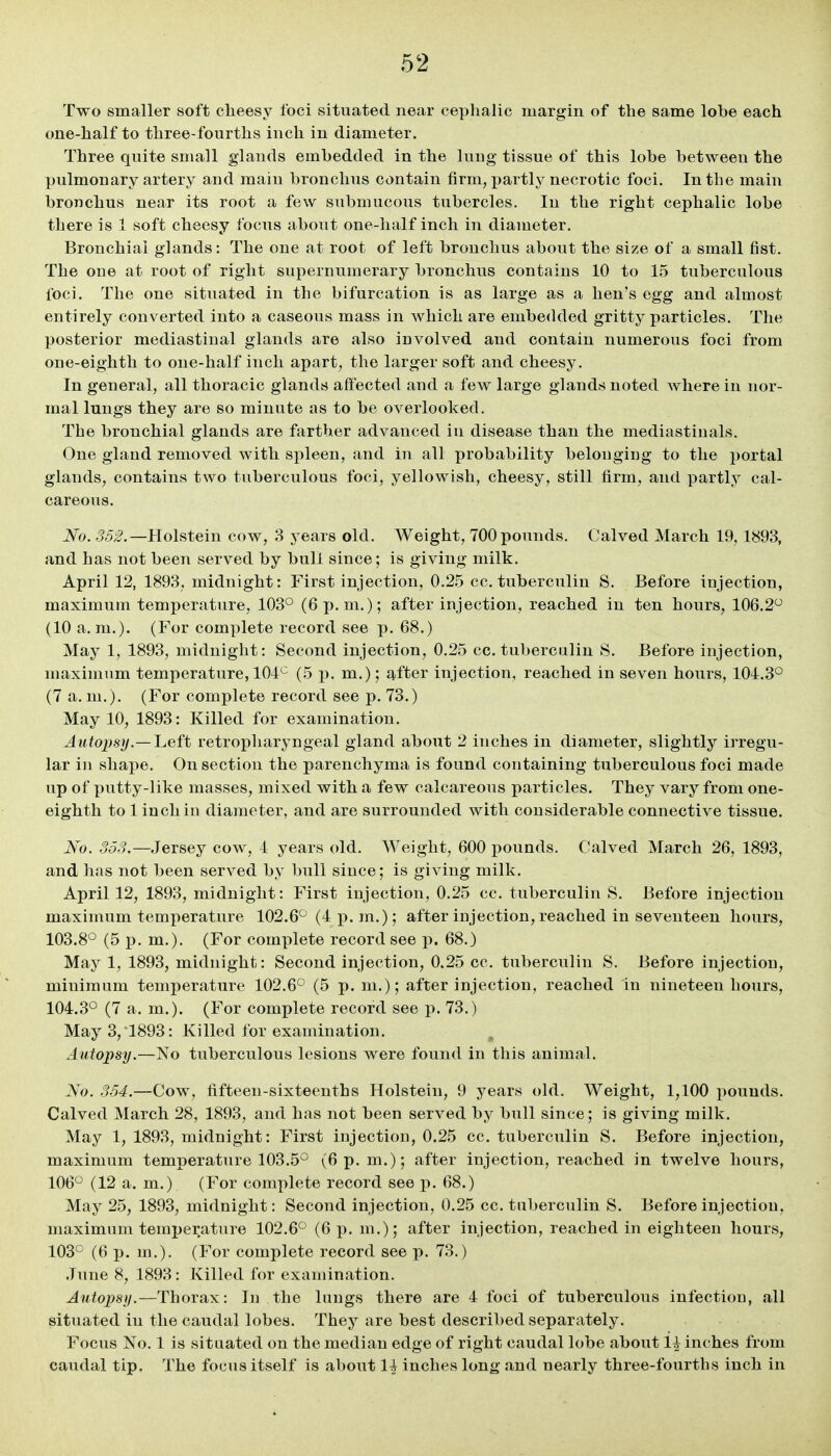 Two smaller soft cheesy foci situated near ceplialic margin of the same lobe each one-half to three-fourths inch in diameter. Three quite small glands embedded in the lung tissue of this lobe between the pulmonary artery and main bronchus contain firm, partlj^ necrotic foci. In the main bronchus near its root a few submucous tubercles. In the right cephalic lobe there is 1 soft cheesy focus about one-half inch in diameter. Bronchial glands: The one at root of left bronchus about the size of a small fist. The one at root of right supernumerary bronchus contains 10 to 15 tuberculous foci. The one situated in the bifurcation is as large as a hen's egg and almost entirely converted into a caseous mass in which are embedded gritty particles. The posterior mediastinal glands are also involved and contain numerous foci from one-eighth to one-half inch apart, the larger soft and cheesy. In general, all thoracic glands alfected and a few large glands noted where in nor- mal lungs they are so minute as to be overlooked. The bronchial glands are farther advanced in disease than the mediastinals. One gland removed with spleen, and in all probability belonging to the portal glands, contains two tuberculous foci, yellowish, cheesy, still firm, and partly cal- careous. JSfo. 55^.—Holstein cow, 3 years old. AVeight, 700 pounds. Calved March 19,1893, and has not been served by bull since; is giving milk. April 12, 1893, midnight: First injection, 0.2.5 cc. tuberculin S. Before injection, maximum temperature, 103° (6 p.m.); after injection, reached in ten hours, 106.2 (10 a.m.). (For complete record see p. 68.) May 1, 1893, midnight: Second injection, 0.25 cc. tuberculin S. Before injection, maximum temperature, 104 (5 p. m.); after injection, reached in seven hours, 104.3° (7 a. m.). (For complete record see p. 73.) May 10, 1893: Killed for examination. Auto2)sy.— 'Left retropharyngeal gland about 2 inches in diameter, slightly irregu- lar in shape. On section the parenchyma is found containing tuberculous foci made up of putty-like masses, mixed with a few calcareous particles. They vary from one- eighth to 1 inch in diameter, and are surrounded with considerable connective tissue. No. 353.—Jersey cow, 4 years old. Weight, 600 pounds. Calved March 26, 1893, and has not been served by bull since; is giving milk. April 12, 1893, midnight: First injection, 0.25 cc. tuberculin 8. Before injection maximum temperature 102.6° (4 p. m.); after injection, reached in seventeen hours, 103.8° (5 p. m.). (For complete record see p. 68.) May 1, 1893, midnight: Second injection, 0.25 cc. tuberculin S. Before injection, minimum temperature 102.6° (5 p. m.); after injection, reached in nineteen hours, 104.3° (7 a. m.). (For complete record see p. 73.) May 3,1893: Killed for examination. Autopsy.—No tuberculous lesions were found in this animal. No. 354.—Cow, fifteen-sixteenths Holsteiu, 9 years old. Weight, 1,100 i)ounds. Calved March 28, 1893, and has not been served by bull since; is giving milk. May 1, 1893, midnight: First injection, 0.25 cc. tuberculin S. Before injection, maximum temperature 103.5° (6 p. m.); after injection, reached in twelve hours, 106° (12 a. m.) (For complete record see p. 68.) May 25, 1893, midnight: Second injection, 0.25 cc. tuberculin S. Before injection, maximum temperature 102.6° (6 p. m.); after injection, reached in eighteen hours, 103° (6 p. m.). (For complete record see p. 73.) June 8, 1893: Killed for examination. Autopsy.—Thorax: In the lungs there are 4 foci of tuberculous infection, all situated in the caudal lobes. They are best described separately. Focus No. 1 is situated on the median edge of right caudal lobe about 1^ inches from caudal tip. The focus itself is about 1^ inches long and nearly three-fourths inch in